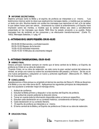 INFORME SECRETARIAL
Séptimo principio tanto la Biblia y el espíritu de profecía se interpretan a sí mismo.
“Los
testimonios mismos serán la clave que explicará los mensajes dados, a medida que se explique
un texto con otro. Muchos leerán con avidez los mensajes que reprochan el mal, a fin de saber
lo que deben hacer para ser salvos... Amanecerá luz sobre el entendimiento y el Espíritu hará
impresión sobre las mentes, a medida que la verdad bíblica sea clara y sencillamente
presentada en los mensajes que desde 1846 Dios ha estado enviando a su pueblo. Estos
mensajes han de recibirse en los corazones y se efectuarán transformaciones´´ (Carta 73,
1903). Mensajes Selectos, t.1 pág. 47

2.- ACTIVIDAD EN EL GRUPO PEQUEÑO: (09:30-10:35)
09:30-09:35 Bienvenida y confraternización
09:35-10:05 Repaso de la lección
10:05-10:25 Actividad misionera
10:25-10:35 10 Minutos de crecimiento integral

3.- ACTIVIDAD CONGREGACIONAL: (10:35-10:45)
HIMNO FINAL
Octavo principio mantener siempre en mente que el tema central de la Biblia y el Espíritu de
profecía es Cristo en su obra de redención.
“Cuando Cristo, en su obra de redención, es visto como la gran verdad central del sistema de
verdad, se arroja una nueva luz sobre los acontecimientos del pasado y el futuro. Se los ve en
una nueva perspectiva y adquieren un nuevo y profundo significado”. (Manuscrito 31, 1890). A
Fin de Conocerle, pág. 210
CONCLUSION
Agradezcamos a Dios porque su propósito al darnos los escritos de Elena G. White es llevarnos
a la Biblia y a su vez más cerca de Él. Apliquemos los siguientes principios de interpretación
que nos ayudaran a entender mejor el mensaje divino.
1.
2.
3.
4.
5.
6.
7.
8.

Actitud de confianza.
Estudiar la Biblia primero y después ir a los escritos del Espíritu de profecía.
Una actitud de oración pidiendo la dirección divina
Tomar en cuenta toda la información disponible sobre un tema en específico.
Estudiar cada declaración en su contexto histórico, considerando el tiempo y lugar.
Cada declaración en su contexto literario.
El espíritu de profecía se interpreta a sí mismo.
El tema central de la Biblia y el Espíritu de profecía es Cristo en su obra de redención.

ORACION FINAL

50

Programas para la

Escuela Sabática 2014

 