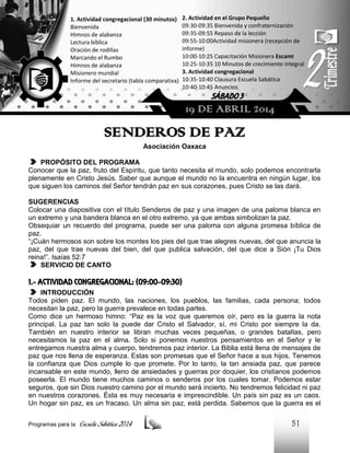1. Actividad congregacional (30 minutos)
Bienvenida
Himnos de alabanza
Lectura bíblica
Oración de rodillas
Marcando el Rumbo
Himnos de alabanza
Misionero mundial
Informe del secretario (tabla comparativa)

2. Actividad en el Grupo Pequeño
09:30-09:35 Bienvenida y confraternización
09:35-09:55 Repaso de la lección
09:55-10:00Actividad misionera (recepción de
informe)
10:00-10:25 Capacitación Misionera EscamI
10:25-10:35 10 Minutos de crecimiento integral
3. Actividad congregacional
10:35-10:40 Clausura Escuela Sabática
10:40-10:45 Anuncios

SÁBADO 3

19 DE ABRIL 2014

SENDEROS DE PAZ
Asociación Oaxaca
PROPÓSITO DEL PROGRAMA
Conocer que la paz, fruto del Espíritu, que tanto necesita el mundo, solo podemos encontrarla
plenamente en Cristo Jesús. Saber que aunque el mundo no la encuentra en ningún lugar, los
que siguen los caminos del Señor tendrán paz en sus corazones, pues Cristo se las dará.
SUGERENCIAS
Colocar una diapositiva con el título Senderos de paz y una imagen de una paloma blanca en
un extremo y una bandera blanca en el otro extremo, ya que ambas simbolizan la paz.
Obsequiar un recuerdo del programa, puede ser una paloma con alguna promesa bíblica de
paz.
“¡Cuán hermosos son sobre los montes los pies del que trae alegres nuevas, del que anuncia la
paz, del que trae nuevas del bien, del que publica salvación, del que dice a Sión ¡Tu Dios
reina!”. Isaías 52:7
SERVICIO DE CANTO

1.- ACTIVIDAD CONGREGACIONAL: (09:00-09:30)
INTRODUCCIÓN
Todos piden paz. El mundo, las naciones, los pueblos, las familias, cada persona; todos
necesitan la paz, pero la guerra prevalece en todas partes.
Como dice un hermoso himno: “Paz es la voz que queremos oír, pero es la guerra la nota
principal. La paz tan solo la puede dar Cristo el Salvador, sí, mi Cristo por siempre la da.
También en nuestro interior se libran muchas veces pequeñas, o grandes batallas, pero
necesitamos la paz en el alma. Solo si ponemos nuestros pensamientos en el Señor y le
entregamos nuestra alma y cuerpo, tendremos paz interior. La Biblia está llena de mensajes de
paz que nos llena de esperanza. Estas son promesas que el Señor hace a sus hijos. Tenemos
la confianza que Dios cumple lo que promete. Por lo tanto, la tan ansiada paz, que parece
incansable en este mundo, lleno de ansiedades y guerras por doquier, los cristianos podemos
poseerla. El mundo tiene muchos caminos o senderos por los cuales tomar. Podemos estar
seguros, que sin Dios nuestro camino por el mundo será incierto. No tendremos felicidad ni paz
en nuestros corazones. Ésta es muy necesaria e imprescindible. Un país sin paz es un caos.
Un hogar sin paz, es un fracaso. Un alma sin paz, está perdida. Sabemos que la guerra es el
Programas para la

Escuela Sabática 2014

51

 