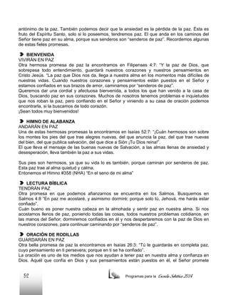 antónimo de la paz. También podemos decir que la ansiedad es la pérdida de la paz. Ésta es
fruto del Espíritu Santo, solo si lo poseemos, tendremos paz. El que anda en los caminos del
Señor tiene paz en su alma, porque sus senderos son “senderos de paz”. Recordemos algunas
de estas fieles promesas.
BIENVENIDA
VIVIRÁN EN PAZ
Otra hermosa promesa de paz la encontramos en Filipenses 4:7: “Y la paz de Dios, que
sobrepasa todo entendimiento, guardará nuestros corazones y nuestros pensamientos en
Cristo Jesús. “La paz que Dios nos da, llega a nuestra alma en los momentos más difíciles de
nuestras vidas. Cuando nuestros corazones y pensamientos están puestos en el Señor y
estamos confiados en sus brazos de amor, caminamos por “senderos de paz”.
Queremos dar una cordial y afectuosa bienvenida, a todos los que han venido a la casa de
Dios, buscando paz en sus corazones. Muchos de nosotros tenemos problemas e inquietudes
que nos roban la paz, pero confiando en el Señor y viniendo a su casa de oración podemos
encontrarla, si la buscamos de todo corazón.
¡Sean todos muy bienvenidos!
HIMNO DE ALABANZA
ANDARÁN EN PAZ
Una de estas hermosas promesas la encontramos en Isaías 52:7: “¡Cuán hermosos son sobre
los montes los pies del que trae alegres nuevas, del que anuncia la paz, del que trae nuevas
del bien, del que publica salvación, del que dice a Sión ¡Tu Dios reina!”.
El que lleva el mensaje de las buenas nuevas de Salvación, a las almas llenas de ansiedad y
desesperación, lleva también la paz a sus vidas.
Sus pies son hermosos, ya que su vida lo es también, porque caminan por senderos de paz.
Esta paz trae al alma quietud y calma.
Entonemos el Himno #358 (NHA) “En el seno de mi alma”
LECTURA BÍBLICA
TENDRÁN PAZ
Otra promesa en que podemos afianzarnos se encuentra en los Salmos. Busquemos en
Salmos 4:8 “En paz me acostaré, y asimismo dormiré; porque solo tú, Jehová, me harás estar
confiado”.
Cuán bueno es poner nuestra cabeza en la almohada y sentir paz en nuestra alma. Si nos
acostamos llenos de paz, poniendo todas las cosas, todos nuestros problemas cotidianos, en
las manos del Señor; dormiremos confiados en él y nos despertaremos con la paz de Dios en
nuestros corazones, para continuar caminando por “senderos de paz”.
ORACIÓN DE RODILLAS
GUARDARÁN EN PAZ
Otra bella promesa de paz la encontramos en Isaías 26:3: “Tú le guardarás en completa paz,
cuyo pensamiento en ti persevera; porque en ti se ha confiado”.
La oración es uno de los medios que nos ayudan a tener paz en nuestra alma y confianza en
Dios. Aquél que confía en Dios y sus pensamientos están puestos en él, el Señor promete

52

Programas para la

Escuela Sabática 2014

 