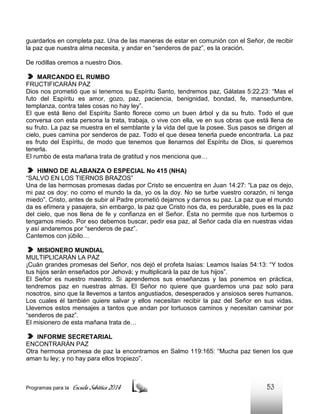 guardarlos en completa paz. Una de las maneras de estar en comunión con el Señor, de recibir
la paz que nuestra alma necesita, y andar en “senderos de paz”, es la oración.
De rodillas oremos a nuestro Dios.
MARCANDO EL RUMBO
FRUCTIFICARÁN PAZ
Dios nos prometió que si tenemos su Espíritu Santo, tendremos paz, Gálatas 5:22,23: “Mas el
futo del Espíritu es amor, gozo, paz, paciencia, benignidad, bondad, fe, mansedumbre,
templanza, contra tales cosas no hay ley”.
El que está lleno del Espíritu Santo florece como un buen árbol y da su fruto. Todo el que
conversa con esta persona la trata, trabaja, o vive con ella, ve en sus obras que está llena de
su fruto. La paz se muestra en el semblante y la vida del que la posee. Sus pasos se dirigen al
cielo, pues camina por senderos de paz. Todo el que desea tenerla puede encontrarla. La paz
es fruto del Espíritu, de modo que tenemos que llenarnos del Espíritu de Dios, si queremos
tenerla.
El rumbo de esta mañana trata de gratitud y nos menciona que…
HIMNO DE ALABANZA O ESPECIAL No 415 (NHA)
“SALVO EN LOS TIERNOS BRAZOS”
Una de las hermosas promesas dadas por Cristo se encuentra en Juan 14:27: “La paz os dejo,
mi paz os doy: no como el mundo la da, yo os la doy. No se turbe vuestro corazón, ni tenga
miedo”. Cristo, antes de subir al Padre prometió dejarnos y darnos su paz. La paz que el mundo
da es efímera y pasajera, sin embargo, la paz que Cristo nos da, es perdurable, pues es la paz
del cielo, que nos llena de fe y confianza en el Señor. Ésta no permite que nos turbemos o
tengamos miedo. Por eso debemos buscar, pedir esa paz, al Señor cada día en nuestras vidas
y así andaremos por “senderos de paz”.
Cantemos con júbilo…
MISIONERO MUNDIAL
MULTIPLICARÁN LA PAZ
¡Cuán grandes promesas del Señor, nos dejó el profeta Isaías: Leamos Isaías 54:13: “Y todos
tus hijos serán enseñados por Jehová; y multiplicará la paz de tus hijos”.
El Señor es nuestro maestro. Si aprendemos sus enseñanzas y las ponemos en práctica,
tendremos paz en nuestras almas. El Señor no quiere que guardemos una paz solo para
nosotros, sino que la llevemos a tantos angustiados, desesperados y ansiosos seres humanos.
Los cuales él también quiere salvar y ellos necesitan recibir la paz del Señor en sus vidas.
Llevemos estos mensajes a tantos que andan por tortuosos caminos y necesitan caminar por
“senderos de paz”.
El misionero de esta mañana trata de…
INFORME SECRETARIAL
ENCONTRARÁN PAZ
Otra hermosa promesa de paz la encontramos en Salmo 119:165: “Mucha paz tienen los que
aman tu ley; y no hay para ellos tropiezo”.

Programas para la

Escuela Sabática 2014

53

 