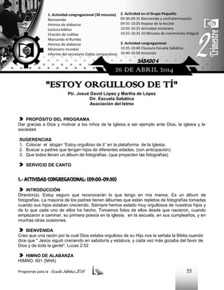 1. Actividad congregacional (30 minutos)
Bienvenida
Himnos de alabanza
Lectura bíblica
Oración de rodillas
Marcando el Rumbo
Himnos de alabanza
Misionero mundial
Informe del secretario (tabla comparativa)

2. Actividad en el Grupo Pequeño
09:30-09:35 Bienvenida y confraternización
09:35-10:05 Repaso de la lección
10:05-10:25 Actividad misionera
10:25-10:35 10 Minutos de crecimiento integral
3. Actividad congregacional
10:35-10:40 Clausura Escuela Sabática
10:40-10:50 Anuncios

SÁBADO 4

26 DE ABRIL 2014

"ESTOY ORGULLOSO DE TÍ"
Ptr. Josué David López y Martha de López
Dir. Escuela Sabática
Asociación del Istmo

PROPÓSITO DEL PROGRAMA
Dar gracias a Dios y motivar a los niños de la Iglesia a ser ejemplo ante Dios, la iglesia y la
sociedad.
SUGERENCIAS
1. Colocar el slogan “Estoy orgulloso de ti” en la plataforma de la Iglesia.
2. Buscar a padres que tengan hijos de diferentes edades. (con anticipación)
3. Que todos lleven un álbum de fotografías. (que proyecten las fotografías)
SERVICIO DE CANTO

1.- ACTIVIDAD CONGREGACIONAL: (09:00-09:30)
INTRODUCCIÓN
Director(a). Estoy seguro que reconocerán lo que tengo en mis manos. Es un álbum de
fotografías. La mayoría de los padres tienen álbumes que están repletos de fotografías tomadas
cuando sus hijos estaban creciendo. Siempre hemos estado muy orgullosos de nuestros hijos y
de lo que cada uno de ellos ha hecho. Tomamos fotos de ellos desde que nacieron, cuando
empezaron a caminar, su primera poesía en la iglesia, en la escuela, en sus cumpleaños, y en
muchas otras ocasiones.
BIENVENIDA
Creo que una razón por la cual Dios estaba orgulloso de su Hijo nos la señala la Biblia cuando
dice que " Jesús siguió creciendo en sabiduría y estatura, y cada vez más gozaba del favor de
Dios y de toda la gente". Lucas 2:52
HIMNO DE ALABANZA
HIMNO. 601 (NHA)
Programas para la

Escuela Sabática 2014

55

 