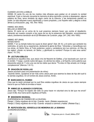 CUANDO LEO EN LA BIBLIA
GEMA: El canto Es uno de los medios más eficaces para grabar en el corazón la verdad
espiritual. Cuán a menudo recuerda la memoria al alma oprimida y pronta a desesperar, alguna
palabra de Dios, tema olvidado de algún canto de la infancia, y las tentaciones pierden su
poder, la vida adquiere nuevo significado y nuevo propósito, y se imparte valor y alegría a otras
almas (La Educación, pág. 163. Año 1903).
HIMNO. 604 (NHA)
BELLAS LA MANITAS
Gema. El canto es un arma de la cual posemos siempre hacer uso contra el desaliento.
Abriendo así nuestro corazón a los rayos de luz de la presencia del Salvador, encontraremos
salud y tendremos bendición de él (El Ministerio de Curación, págs. 241, 242. Año 1905).
HIMNO. 607 (NHA)
NÍTIDO RAYO
GEMA: Y en su templo todos los suyos le dicen gloria" (Sal. 29: 9), y el canto que cantarán los
redimidos, el canto de su experiencia, declarará la gloria de Dios: "¡Grandes y maravillosas son
tus obras, oh Señor Dios, el Todo poderoso; justos y verdaderos son tus caminos, oh Rey de
los siglos! ¿Quién no temerá, oh Señor, y glorificará tu nombre? Porque tú solo eres santo"
(Apoc. 15: 3,4).
LECTURA BÍBLICA
Aconteció en aquellos días, que Jesús vino de Nazaret de Galilea, y fue bautizado por Juan en
el Jordán. Y luego, cuando subía del agua, vio abrirse los cielos, y al Espíritu como paloma que
descendía sobre él. Y vino una voz de los cielos que decía: "Tú eres mi Hijo amado; en ti tengo
complacencia" (Marcos 1:9-11).
ORACIÓN DE RODILLAS
(Hacer provisión para una presentación de niños)
Querido Señor, ayúdanos el ser más como Jesús para que seamos la clase de hijo del cual tú
te sientas orgulloso. En el nombre de Jesús oramos. Amén.
MARCANDO EL RUMBO
Creo que la razón principal por la cual Dios estaba orgulloso de Jesús es que Jesús siempre
hacía lo que su Padre le enviaba a hacer.
HIMNO DE ALABANZA O ESPECIAL
Jesús dijo: "Porque he bajado del cielo no para hacer mi voluntad sino la del que me envió"
(Juan 6:38). Eso haría sentir orgulloso al Padre.
MISIONERO MUNDIAL
(EXPERIENCIA DE PADRES DE LA IGLESIA)
Pareja 1. Estoy orgulloso de mi hijo. Cuando nació. (Relatar experiencia).
Pareja 2. Estoy orgulloso de mi hijo. Cuando empezó a caminar y hablar. (Relatar Exp.).
REPETICIÓN DEL VERSÍCULO DE MEMORIA DE LA SEMANA
(CONGREGACIONAL)

56

Programas para la

Escuela Sabática 2014

 