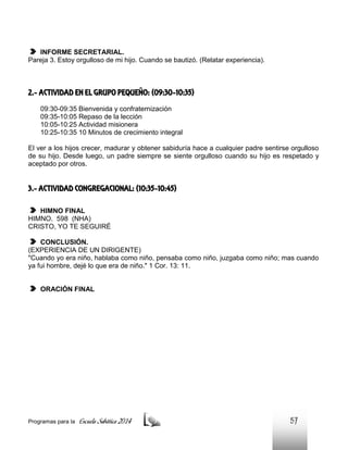 INFORME SECRETARIAL.
Pareja 3. Estoy orgulloso de mi hijo. Cuando se bautizó. (Relatar experiencia).

2.- ACTIVIDAD EN EL GRUPO PEQUEÑO: (09:30-10:35)
09:30-09:35 Bienvenida y confraternización
09:35-10:05 Repaso de la lección
10:05-10:25 Actividad misionera
10:25-10:35 10 Minutos de crecimiento integral
El ver a los hijos crecer, madurar y obtener sabiduría hace a cualquier padre sentirse orgulloso
de su hijo. Desde luego, un padre siempre se siente orgulloso cuando su hijo es respetado y
aceptado por otros.

3.- ACTIVIDAD CONGREGACIONAL: (10:35-10:45)
HIMNO FINAL
HIMNO. 598 (NHA)
CRISTO, YO TE SEGUIRÉ
CONCLUSIÓN.
(EXPERIENCIA DE UN DIRIGENTE)
"Cuando yo era niño, hablaba como niño, pensaba como niño, juzgaba como niño; mas cuando
ya fui hombre, dejé lo que era de niño." 1 Cor. 13: 11.

ORACIÓN FINAL

Programas para la

Escuela Sabática 2014

57

 