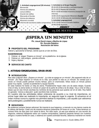 1. Actividad congregacional (30 minutos)
Bienvenida
Himnos de alabanza
Lectura bíblica
Oración de rodillas
Marcando el Rumbo
Himnos de alabanza
Misionero mundial
Informe del secretario (tabla comparativa)

2. Actividad en el Grupo Pequeño
09:30-09:35 Bienvenida y confraternización
09:35-09:55 Repaso de la lección
09:55-10:00 Actividad misionera (recepción de
informe)
10:00-10:25 Capacitación Misionera EscamI
10:25-10:35 10 Minutos de crecimiento integral
3. Actividad congregacional
10:35-10:40 Clausura Escuela Sabática
10:40-10:45 Anuncios

SÁBADO 5

03 DE MAYO 2014

¡ESPERA UN MINUTO!
Ptr. Josué David López y Martha de López
Dir. Escuela Sabática
Asociación del Istmo

PROPÓSITO DEL PROGRAMA
Valorar y aprovechar el tiempo, siendo que es un don de Dios.

SUGERENCIAS
1. Colocar el slogan “Espera un minuto” en la plataforma de la Iglesia.
2. Colocar un reloj antiguo, grande enfrente.
3. hojas y lápices.

SERVICIO DE CANTO

1.- ACTIVIDAD CONGREGACIONAL: (09:00-09:30)
INTRODUCCIÓN
Has oído a alguien decir, ¡Espera un minuto! ¡La vida se apaga en un minuto! ¡No esperaré más de un
minuto! ¡Es mejor esperar un minuto en tu vida, que perder la vida en un minuto!. Es verdad que a
veces un minuto puede parecer mucho tiempo, para un enamorado. Otras veces un minuto parece
pasar muy rápido, cuando va perdiendo tu equipo favorito.
En esta mañana he traído un reloj de arena. Posiblemente hayan visto uno de estos relojes. Cuando
viras el reloj, la arena tarda un minuto en pasar de la parte de arriba a la de abajo. Voy a virar el reloj y
deseo que en ese minuto escribas los nombres de las personas que quieres ver en el cielo. Hoy habrá
un ganador. Vamos a descubrir quién escribirá más nombres.

En nuestra vida las actividades deben ordenarse de acuerdo a su nivel de importancia, en
primer lugar debe ser realizado lo importante, en segundo lugar lo urgente. Si actuamos en el
orden inverso nunca lo urgente nos permitirá realizar lo importante, y así aquello que valoramos
será postergado y posiblemente nunca se realizará.
BIENVENIDA
No podemos comprar tiempo adicional. No importa lo que hagamos, a menudo no nos damos cuenta de
lo valioso del tiempo. Cada uno de nosotros tenemos justamente 24 horas en un día. Todos tenemos un
número finito de días para vivir sobre la tierra. Por esta razón, ya sea que estemos en una reunión de
negocios, estemos trabajando solos con nuestra computadora, estemos pasando tiempo con nuestros
amigos o nuestra familia en casa, o estemos en nuestra actividad favorita, debemos mantener en mente

58

Programas para la

Escuela Sabática 2014

 