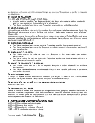 que debemos ser buenos administradores del tiempo que tenemos. Una vez que se pierde, ya no puede
ser recuperado.

HIMNO DE ALABANZA
215 CON VOZ BENIGNA TE LLAMA JESÚS (NHA)
 Un autor anónimo escribió: Para darse cuenta del valor de un año: pregunta a algún estudiante
quien no pasó su examen final para terminar el año escolar.
 Para darse cuenta del valor de un mes: Pregunta a una madre con un bebé prematuro

LECTURA BÍBLICA
Utilizar el tiempo en la forma más productiva requiere de un enfoque apropiado y prioridades. Jesús dijo:
"Mas buscad primeramente el reino de Dios y su justicia, y todas estas cosas os serán añadidas".
(Mateo 6:33)
No podemos comprar tiempo adicional. Pensando en estas mismas ideas, el Apóstol Pablo, urgió a sus
lectores a capitalizar las oportunidades que se les presentaban: "aprovechando bien el tiempo, porque
los días son malos". (Efesios 5:16)

ORACIÓN DE RODILLAS



Para darse cuenta del valor de una semana: Pregunta a un editor de una revista semanal.
Para darse cuenta del valor de un día: Pregunta a un obrero que cobra diariamente y que tiene 10
hijos que alimentar.

MARCANDO EL RUMBO



Para darse cuenta del valor de una hora: Pregunta a dos enamorados que esperan
reencontrarse.
Para darse cuenta del valor de un minuto: Pregunta a alguien que perdió el avión, el tren o el
autobús para una importante reunión.

HIMNO DE ALABANZA O ESPECIAL



Para darse cuenta del valor de un segundo: Pregunta a quien sobrevivió un accidente
automovilístico.
Para darse cuenta del valor de un milisegundo: Pregunta a un corredor quién ganó la medalla de
plata en las olimpiadas.

MISIONERO MUNDIAL
El tiempo no espera a nadie, atesora cada momento que tengas. Lo atesoras mas cuando puedes
compartirlo con alguien especial. No podemos escapar a la influencia del tiempo.

REPETICIÓN DEL VERSÍCULO DE MEMORIA DE LA SEMANA
(CONGREGACIONAL)

INFORME SECRETARIAL
Perder el tiempo es mucho más peligroso que malgastar el dinero, porque a diferencia del dinero el
tiempo no puede ser compensado. Tener tiempo libre es una bendición a menudo pasada por alto, y no
apreciada por mucha gente. Un viejo proverbio Sufí dice: “Hay dos favores de la providencia que son
olvidados por muchos: la salud y el tiempo libre.”

2.- ACTIVIDAD EN EL GRUPO PEQUEÑO: (09:30-10:35)
09:30-09:35 Bienvenida y confraternización
09:35-09:55 Repaso de la lección
09:55-10:25 Capacitación misionera (EscamI)
10:25-10:35 10 minutos de crecimiento integral

Programas para la

Escuela Sabática 2014

59

 