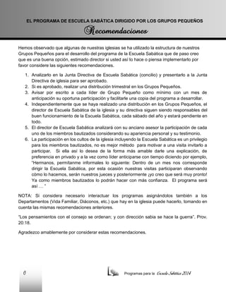 EL PROGRAMA DE ESCUELA SABÁTICA DIRIGIDO POR LOS GRUPOS PEQUEÑOS

Hemos observado que algunas de nuestras iglesias se ha utilizado la estructura de nuestros
Grupos Pequeños para el desarrollo del programa de la Escuela Sabática que de paso creo
que es una buena opción, estimado director si usted así lo hace o piensa implementarlo por
favor considere las siguientes recomendaciones.
1. Analizarlo en la Junta Directiva de Escuela Sabática (concilio) y presentarlo a la Junta
Directiva de iglesia para ser aprobado.
2. Si es aprobado, realizar una distribución trimestral en los Grupos Pequeños.
3. Avisar por escrito a cada líder de Grupo Pequeño como mínimo con un mes de
anticipación su oportuna participación y facilitarle una copia del programa a desarrollar.
4. Independientemente que se haya realizado una distribución en los Grupos Pequeños, el
director de Escuela Sabática de la iglesia y su directiva siguen siendo responsables del
buen funcionamiento de la Escuela Sabática, cada sábado del año y estará pendiente en
todo.
5. El director de Escuela Sabática analizará con su anciano asesor la participación de cada
uno de los miembros bautizados considerando su apariencia personal y su testimonio.
6. La participación en los cultos de la iglesia incluyendo la Escuela Sabática es un privilegio
para los miembros bautizados, no es mejor método para motivar a una visita invitarlo a
participar. Si ella así lo desea de la forma más amable darle una explicación, de
preferencia en privado y a la vez como líder anticiparse con tiempo diciendo por ejemplo,
“Hermanos, permítanme informales lo siguiente: Dentro de un mes nos corresponde
dirigir la Escuela Sabática, por esta ocasión nuestras visitas participaran observando
cómo lo hacemos, serán nuestros jueces y posteriormente ¡yo creo que será muy pronto!
Ya como miembros bautizados lo podrán hacer con más confianza. El programa será
así … ”
NOTA: Si considera necesario interactuar los programas asignándolos también a los
Departamentos (Vida Familiar, Diáconos, etc.) que hay en la iglesia puede hacerlo, tomando en
cuenta las mismas recomendaciones anteriores.
“Los pensamientos con el consejo se ordenan; y con dirección sabia se hace la guerra”. Prov.
20:18.
Agradezco amablemente por considerar estas recomendaciones.

6

Programas para la

Escuela Sabática 2014

 