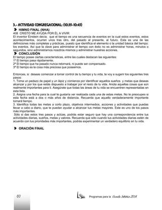 3.- ACTIVIDAD CONGREGACIONAL: (10:35-10:45)
HIMNO FINAL (NHA)
408 CRISTO ME AYUDA POR ÉL A VIVIR
El inventor Einstein decía; que el tiempo es una secuencia de eventos en la cual estos eventos, estos
acontecimientos, ocurren unos tras otro, del pasado al presente, al futuro. Esta es una de las
definiciones más completas y prácticas, puesto que identifica el elemento o la unidad básica del tiempo:
los eventos. Así que la clave para administrar el tiempo con éxito no es administrar horas, minutos o
segundos, sino administrarnos nosotros mismos y administrar nuestras acciones.

CONCLUSIÓN
El tiempo posee ciertas características, entre las cuales destacan las siguientes:
1º El tiempo pasa rápidamente.
2ª El tiempo que ha pasado nunca retornará, ni puede ser compensado.
3ª El tiempo es la cosa más preciosa que poseemos.
Entonces, si deseas comenzar a tomar control de tu tiempo y tu vida, te voy a sugerir los siguientes tres
pasos:
1. Toma un pedazo de papel y un lápiz y comienza por identificar aquellos sueños y metas que deseas
alcanzar y por los que estás dispuesto a trabajar por el resto de tu vida. Anota aquellas cosas que son
realmente importantes para ti. Asegúrate que todas las áreas de tu vida se encuentren representadas en
esta lista.
2. Asigna una fecha para la cual te gustaría ver realizada cada una de estas metas. No te preocupes si
esta fecha está a dos o más años de distancia. Recuerda que aquello verdaderamente importante
tomará tiempo.
3. Identifica todas las metas a corto plazo, objetivos intermedios, acciones y actividades que puedas
llevar a cabo a diario, que te puedan ayudar a alcanzar tus metas mayores. Este es uno de los pasos
más importantes.
Sólo si das estos tres pasos y actúas, podrás estar seguro que hay una correspondencia entre tus
actividades diarias, sueños, metas y valores. Recuerda que sólo cuando tus actividades diarias estén de
acuerdo con tus prioridades más importantes, podrás experimentar un verdadero equilibrio en tu vida.

ORACIÓN FINAL

60

Programas para la

Escuela Sabática 2014

 