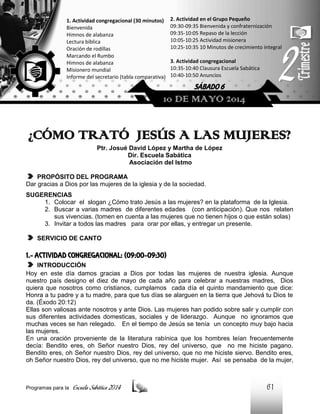 1. Actividad congregacional (30 minutos)
Bienvenida
Himnos de alabanza
Lectura bíblica
Oración de rodillas
Marcando el Rumbo
Himnos de alabanza
Misionero mundial
Informe del secretario (tabla comparativa)

2. Actividad en el Grupo Pequeño
09:30-09:35 Bienvenida y confraternización
09:35-10:05 Repaso de la lección
10:05-10:25 Actividad misionera
10:25-10:35 10 Minutos de crecimiento integral
3. Actividad congregacional
10:35-10:40 Clausura Escuela Sabática
10:40-10:50 Anuncios

SÁBADO 6

10 DE MAYO 2014

¿CÓMO TRATÓ JESÚS A LAS MUJERES?
Ptr. Josué David López y Martha de López
Dir. Escuela Sabática
Asociación del Istmo
PROPÓSITO DEL PROGRAMA
Dar gracias a Dios por las mujeres de la iglesia y de la sociedad.
SUGERENCIAS
1. Colocar el slogan ¿Cómo trato Jesús a las mujeres? en la plataforma de la Iglesia.
2. Buscar a varias madres de diferentes edades (con anticipación). Que nos relaten
sus vivencias. (tomen en cuenta a las mujeres que no tienen hijos o que están solas)
3. Invitar a todos las madres para orar por ellas, y entregar un presente.
SERVICIO DE CANTO

1.- ACTIVIDAD CONGREGACIONAL: (09:00-09:30)
INTRODUCCIÓN
Hoy en este día damos gracias a Dios por todas las mujeres de nuestra iglesia. Aunque
nuestro país designo el diez de mayo de cada año para celebrar a nuestras madres, Dios
quiera que nosotros como cristianos, cumplamos cada día el quinto mandamiento que dice:
Honra a tu padre y a tu madre, para que tus días se alarguen en la tierra que Jehová tu Dios te
da. (Éxodo 20:12)
Ellas son valiosas ante nosotros y ante Dios. Las mujeres han podido sobre salir y cumplir con
sus diferentes actividades domesticas, sociales y de liderazgo. Aunque no ignoramos que
muchas veces se han relegado. En el tiempo de Jesús se tenía un concepto muy bajo hacia
las mujeres.
En una oración proveniente de la literatura rabínica que los hombres leían frecuentemente
decía: Bendito eres, oh Señor nuestro Dios, rey del universo, que no me hiciste pagano.
Bendito eres, oh Señor nuestro Dios, rey del universo, que no me hiciste siervo. Bendito eres,
oh Señor nuestro Dios, rey del universo, que no me hiciste mujer. Así se pensaba de la mujer,

Programas para la

Escuela Sabática 2014

61

 