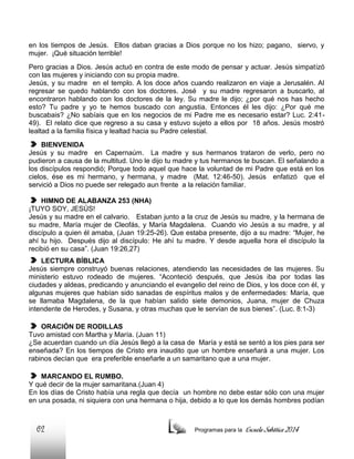 en los tiempos de Jesús. Ellos daban gracias a Dios porque no los hizo; pagano, siervo, y
mujer. ¡Qué situación terrible!
Pero gracias a Dios. Jesús actuó en contra de este modo de pensar y actuar. Jesús simpatizó
con las mujeres y iniciando con su propia madre.
Jesús, y su madre en el templo. A los doce años cuando realizaron en viaje a Jerusalén. Al
regresar se quedo hablando con los doctores. José y su madre regresaron a buscarlo, al
encontraron hablando con los doctores de la ley. Su madre le dijo; ¿por qué nos has hecho
esto? Tu padre y yo te hemos buscado con angustia. Entonces él les dijo: ¿Por qué me
buscabais? ¿No sabíais que en los negocios de mi Padre me es necesario estar? Luc. 2:4149). El relato dice que regreso a su casa y estuvo sujeto a ellos por 18 años. Jesús mostró
lealtad a la familia física y lealtad hacia su Padre celestial.
BIENVENIDA
Jesús y su madre en Capernaúm. La madre y sus hermanos trataron de verlo, pero no
pudieron a causa de la multitud. Uno le dijo tu madre y tus hermanos te buscan. El señalando a
los discípulos respondió; Porque todo aquel que hace la voluntad de mi Padre que está en los
cielos, ése es mi hermano, y hermana, y madre (Mat. 12:46-50). Jesús enfatizó que el
servició a Dios no puede ser relegado aun frente a la relación familiar.
HIMNO DE ALABANZA 253 (NHA)
¡TUYO SOY, JESÚS!
Jesús y su madre en el calvario. Estaban junto a la cruz de Jesús su madre, y la hermana de
su madre, María mujer de Cleofás, y María Magdalena. Cuando vio Jesús a su madre, y al
discípulo a quien él amaba, (Juan 19:25-26). Que estaba presente, dijo a su madre: “Mujer, he
ahí tu hijo. Después dijo al discípulo: He ahí tu madre. Y desde aquella hora el discípulo la
recibió en su casa”. (Juan 19:26,27)
LECTURA BÍBLICA
Jesús siempre construyó buenas relaciones, atendiendo las necesidades de las mujeres. Su
ministerio estuvo rodeado de mujeres. “Aconteció después, que Jesús iba por todas las
ciudades y aldeas, predicando y anunciando el evangelio del reino de Dios, y los doce con él, y
algunas mujeres que habían sido sanadas de espíritus malos y de enfermedades: María, que
se llamaba Magdalena, de la que habían salido siete demonios, Juana, mujer de Chuza
intendente de Herodes, y Susana, y otras muchas que le servían de sus bienes”. (Luc. 8:1-3)
ORACIÓN DE RODILLAS
Tuvo amistad con Martha y María. (Juan 11)
¿Se acuerdan cuando un día Jesús llegó a la casa de María y está se sentó a los pies para ser
enseñada? En los tiempos de Cristo era inaudito que un hombre enseñará a una mujer. Los
rabinos decían que era preferible enseñarle a un samaritano que a una mujer.
MARCANDO EL RUMBO.
Y qué decir de la mujer samaritana.(Juan 4)
En los días de Cristo había una regla que decía un hombre no debe estar sólo con una mujer
en una posada, ni siquiera con una hermana o hija, debido a lo que los demás hombres podían

62

Programas para la

Escuela Sabática 2014

 