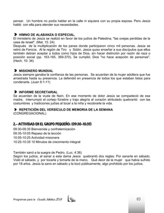 pensar. Un hombre no podía hablar en la calle ni siquiera con su propia esposa. Pero Jesús
habló con ella para atender sus necesidades.
HIMNO DE ALABANZA O ESPECIAL.
El ministerio de Jesús se realizó en favor de los judíos de Palestina, "las ovejas perdidas de la
casa de Israel". (Mat. 15: 24)
Después de la multiplicación de los panes donde participaron cinco mil personas. Jesús se
retiró de Fenicia. Al la región de Tiro y Sidón. Jesús quiso enseñar a sus discípulos que ellos
también debían aceptar a todos como hijos de Dios, sin hacer distinción por razón de raza o
posición social (pp. 163-165, 369-370). Se cumplió; Dios "no hace acepción de personas".
(Hech. 10: 34)
MISIONERO MUNDIAL
Jesús siempre ganaba la confianza de las personas. Se acuerdan de la mujer adúltera que fue
arrastrada hasta su presencia. La defendió en presencia de todos los que estaban listos para
condenarla. (Juan 8:1-11)
INFORME SECRETARIAL
Se acuerdan de la viuda de Naín. En ese momento de dolor Jesús se compadeció de esa
madre, interrumpió el cortejo fúnebre y trajo alegría al corazón atribulado quebrantó con las
costumbres y tradiciones judías al tocar a la niña y recobrarle la vida.
REPETICIÓN DEL VERSÍCULO DE MEMORIA DE LA SEMANA
(CONGREGACIONAL)

2.- ACTIVIDAD EN EL GRUPO PEQUEÑO: (09:30-10:35)
09:30-09:35 Bienvenida y confraternización
09:35-10:05 Repaso de la lección
10:05-10:25 Actividad misionera
10:25-10:35 10 Minutos de crecimiento integral
También sanó a la suegra de Pedro. (Luc. 4:38)
Según los judíos, al sanar a esta dama Jesús quebrantó dos reglas: Por sanarla en sábado.
Violó el sábado, y por tocarla y tomarla de la mano. Qué decir de la mujer que había sufrido
por 18 años. Jesús la sano en sábado y la tocó públicamente, algo prohibido por los judíos.

Programas para la

Escuela Sabática 2014

63

 