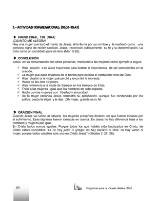 3.- ACTIVIDAD CONGREGACIONAL: (10:35-10:45)
HIMNO FINAL 120 (NHA)
¡CÚANTO ME ALEGRA!
Hay una mujer que tocó el manto de Jesús, él la llamó por su nombre y la reafirmó como una
persona digna de recibir sanidad. Jesús reconoció públicamente su fe y su determinación. La
trato como un candidato para el reino (Mar. 5:26).
CONCLUSIÓN
Jesús en su conversación con otras personas, mencionó a las mujeres como ejemplo a seguir.
 Hizo alusión a la viuda importuna para ilustrar la importancia de ser persistentes en la
oración.
 La mujer que puso levadura en la harina para explica el verdadero reino de Dios.
 Hizo alusión a la mujer qué perdió y encontró la moneda.
 Hablo de las diez vírgenes.
 Hizo referencia a la viuda de Sarepta en los tiempos de Elías.
 Trató a las mujeres igual que los hombres en todo aspecto.
 Hablo con las mujeres con libertad y sinceridad.
 De la mujer cananea Jesús demostró su aprobación, aunque fue condenada por los
judíos. Jesús la eligió y le dijo: ¡Oh mujer, grande es tu fe!.

ORACIÓN FINAL
Cuando Jesús va rumbo al calvario las mujeres presentes lloraron por que fueron tocadas por
el sufrimiento. Esas lágrimas fueron tomadas en cuenta. En Jesús no hay diferencia trata a los
hombres y mujeres por igual.
En Cristo todos somos iguales. Porque todos los que habéis sido bautizados en Cristo, de
Cristo estáis revestidos. Ya no hay judío ni griego; no hay esclavo ni libre; no hay varón ni
mujer; porque todos vosotros sois uno en Cristo Jesús" (Gálatas 3: 27, 28).

64

Programas para la

Escuela Sabática 2014

 