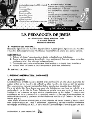 1. Actividad congregacional (30 minutos)
Bienvenida
Himnos de alabanza
Lectura bíblica
Oración de rodillas
Marcando el Rumbo
Himnos de alabanza
Misionero mundial
Informe del secretario (tabla comparativa)

2. Actividad en el Grupo Pequeño
09:30-09:35 Bienvenida y confraternización
09:35-09:55 Repaso de la lección
09:55-10:00Actividad misionera (recepción de
informe)
10:00-10:25 Capacitación Misionera EscamI
10:25-10:35 10 Minutos de crecimiento integral
3. Actividad congregacional
10:35-10:40 Clausura Escuela Sabática
10:40-10:45 Anuncios

SÁBADO 7

17 DE MAYO 2014

LA PEDAGOGÍA DE JESÚS
Ptr. Josué David López y Martha de López
Dir. Escuela Sabática
Asociación del Istmo
PROPÓSITO DEL PROGRAMA

Recordar y agradecer a los maestros de profesión de nuestra iglesia. Agradecer a las maestras
y maestros de los departamentos infantiles que nos enseñaron a amar a Dios con su ejemplo.
SUGERENCIAS
1. Colocar el slogan “La pedagogía de Jesús” en la plataforma de la Iglesia.
2. Buscar a varios maestros de profesión (con anticipación). Que nos relaten como han
involucrado la fe y los principios en la enseñanza.
3. Conocer los métodos de enseñanza de Jesús y aplicarlo a nuestra vida y enseñanza.
4. Invitar a todos los maestros para orar por ellos, y entregar un incentivo.
SERVICIO DE CANTO

1.- ACTIVIDAD CONGREGACIONAL: (09:00-09:30)
INTRODUCCIÓN
En esta semana en todo el país se celebró el día del maestro. En este sábado queremos dar
gracias a Dios por los maestros de profesión, y a los maestros de oficio que son los padres.
Hoy aprenderemos varios principios del verdadero Maestro, que es Jesús, digno de imitar.
Elena de White dijo: Sería bueno que cada día dedicásemos una hora de reflexión a la
contemplación de la vida de Cristo. Deberíamos tomarla punto por punto, y dejar que la
imaginación se posesione de cada escena, especialmente de las finales. Y mientras nos
espaciamos así en su gran sacrificio por nosotros, nuestra confianza en él será constante, se
reavivará nuestro amor, y quedaremos más imbuidos de su Espíritu (El Deseado de Todas las
Gentes, pág. 63).
Jesús acepto el título de maestro, porque lo era: Vosotros me llamáis Maestro, y Señor; y decís
bien, porque lo soy (Juan 13:13). Y entraron en Capernaúm; y los días de reposo, entrando en
la sinagoga, enseñaba (Mar. 1:21). Y por la mañana volvió al templo, y todo el pueblo vino a él;

Programas para la

Escuela Sabática 2014

65

 