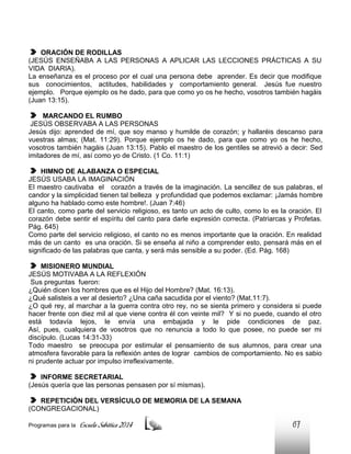 ORACIÓN DE RODILLAS
(JESÚS ENSEÑABA A LAS PERSONAS A APLICAR LAS LECCIONES PRÁCTICAS A SU
VIDA DIARIA).
La enseñanza es el proceso por el cual una persona debe aprender. Es decir que modifique
sus conocimientos, actitudes, habilidades y comportamiento general. Jesús fue nuestro
ejemplo. Porque ejemplo os he dado, para que como yo os he hecho, vosotros también hagáis
(Juan 13:15).
MARCANDO EL RUMBO
JESÚS OBSERVABA A LAS PERSONAS
Jesús dijo: aprended de mí, que soy manso y humilde de corazón; y hallaréis descanso para
vuestras almas; (Mat. 11:29). Porque ejemplo os he dado, para que como yo os he hecho,
vosotros también hagáis (Juan 13:15). Pablo el maestro de los gentiles se atrevió a decir: Sed
imitadores de mí, así como yo de Cristo. (1 Co. 11:1)
HIMNO DE ALABANZA O ESPECIAL
JESÚS USABA LA IMAGINACIÓN
El maestro cautivaba el corazón a través de la imaginación. La sencillez de sus palabras, el
candor y la simplicidad tienen tal belleza y profundidad que podemos exclamar: ¡Jamás hombre
alguno ha hablado como este hombre!. (Juan 7:46)
El canto, como parte del servicio religioso, es tanto un acto de culto, como lo es la oración. El
corazón debe sentir el espíritu del canto para darle expresión correcta. (Patriarcas y Profetas.
Pág. 645)
Como parte del servicio religioso, el canto no es menos importante que la oración. En realidad
más de un canto es una oración. Si se enseña al niño a comprender esto, pensará más en el
significado de las palabras que canta, y será más sensible a su poder. (Ed. Pág. 168)
MISIONERO MUNDIAL
JESÚS MOTIVABA A LA REFLEXIÓN
Sus preguntas fueron:
¿Quién dicen los hombres que es el Hijo del Hombre? (Mat. 16:13).
¿Qué salisteis a ver al desierto? ¿Una caña sacudida por el viento? (Mat.11:7).
¿O qué rey, al marchar a la guerra contra otro rey, no se sienta primero y considera si puede
hacer frente con diez mil al que viene contra él con veinte mil? Y si no puede, cuando el otro
está todavía lejos, le envía una embajada y le pide condiciones de paz.
Así, pues, cualquiera de vosotros que no renuncia a todo lo que posee, no puede ser mi
discípulo. (Lucas 14:31-33)
Todo maestro se preocupa por estimular el pensamiento de sus alumnos, para crear una
atmosfera favorable para la reflexión antes de lograr cambios de comportamiento. No es sabio
ni prudente actuar por impulso irreflexivamente.
INFORME SECRETARIAL
(Jesús quería que las personas pensasen por sí mismas).
REPETICIÓN DEL VERSÍCULO DE MEMORIA DE LA SEMANA
(CONGREGACIONAL)
Programas para la

Escuela Sabática 2014

67

 