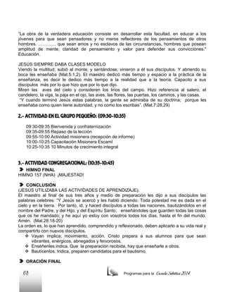 “La obra de la verdadera educación consiste en desarrollar esta facultad, en educar a los
jóvenes para que sean pensadores y no meros reflectores de los pensamientos de otros
hombres. ………… que sean amos y no esclavos de las circunstancias, hombres que posean
amplitud de mente, claridad de pensamiento y valor para defender sus convicciones."
Educación.
JESÚS SIEMPRE DABA CLASES MODELO
Viendo la multitud, subió al monte; y sentándose, vinieron a él sus discípulos. Y abriendo su
boca les enseñaba (Mat.5:1,2). El maestro dedicó más tiempo y espacio a la práctica de la
enseñanza, es decir le dedico más tiempo a la realidad que a la teoría. Capacito a sus
discípulos más por lo que hizo que por lo que dijo.
Miren las aves del cielo y consideren los lirios del campo. Hizo referencia al salero, el
candelero, la viga, la paja en el ojo, las aves, las flores, las puertas, los caminos, y las casas.
“Y cuando terminó Jesús estas palabras, la gente se admiraba de su doctrina; porque les
enseñaba como quien tiene autoridad, y no como los escribas”. (Mat.7:28,29)

2.- ACTIVIDAD EN EL GRUPO PEQUEÑO: (09:30-10:35)
09:30-09:35 Bienvenida y confraternización
09:35-09:55 Repaso de la lección
09:55-10:00 Actividad misionera (recepción de informe)
10:00-10:25 Capacitación Misionera EscamI
10:25-10:35 10 Minutos de crecimiento integral

3.- ACTIVIDAD CONGREGACIONAL: (10:35-10:45)
HIMNO FINAL
HIMNO 157 (NHA) ¡MAJESTAD!
CONCLUSIÓN
(JESÚS UTILIZABA LAS ACTIVIDADES DE APRENDIZAJE).
El maestro al final de sus tres años y medio de preparación les dijo a sus discípulos las
palabras celebres: “Y Jesús se acercó y les habló diciendo: Toda potestad me es dada en el
cielo y en la tierra. Por tanto, id, y haced discípulos a todas las naciones, bautizándolos en el
nombre del Padre, y del Hijo, y del Espíritu Santo; enseñándoles que guarden todas las cosas
que os he mandado; y he aquí yo estoy con vosotros todos los días, hasta el fin del mundo.
Amén. (Mat.28:18-20)
La orden es, lo que han aprendido, comprendido y reflexionado, deben aplicarlo a su vida real y
compartirlo con nuevos discípulos.
 Vayan implica; movimiento, acción. Cristo prepara a sus alumnos para que sean
vibrantes, enérgicos, abnegados y fervorosos.
 Enséñenles indica. Que la preparación recibida, hay que enseñarle a otros.
 Bautícenlos. Indica, preparen candidatos para el bautismo.
ORACIÓN FINAL

68

Programas para la

Escuela Sabática 2014

 