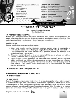 1. Actividad congregacional (30 minutos)
Bienvenida
Himnos de alabanza
Lectura bíblica
Oración de rodillas
Marcando el Rumbo
Himnos de alabanza
Misionero mundial
Informe del secretario (tabla comparativa)

2. Actividad en el Grupo Pequeño
09:30-09:35 Bienvenida y confraternización
09:35-10:05 Repaso de la lección
10:05-10:25 Actividad misionera
10:25-10:35 10 Minutos de crecimiento integral
3. Actividad congregacional
10:35-10:40 Clausura Escuela Sabática
10:40-10:50 Anuncios

SÁBADO 8

24 DE MAYO 2014

“LIBERA TU CARGA”
Fam. Pastoral Grimaldo Cervantes
Asociación Istmo
PROPÓSITO DEL PROGRAMA
Mostrar que toda preocupación no puesta delante de Dios, conlleva a traer problemas en
varios ámbitos de la vida y acarrea problemas de salud, pero saber que hay un Salvador que
está dispuesto a liberar nuestra carga y darnos la paz que necesitamos.
SUGERENCIAS
Colocar el título del programa en un lugar visible.
1. Hacer unos carteles con las siguientes palabras: culpa, pesar, preocupación y
ansiedad, depresión, temor, dolor, paz, alegría, tranquilidad, valor, fe y sanidad.
2. Cinco participantes los cuales llevarán los 4 primeros carteles.(Un hermano que
represente a Jesús y un narrador)
3. Colocar un escritorio (mesa) en el centro, con una Biblia, con la guía del año bíblico.
(Colocar a lado de la mesa un cojín para la oración).
4. Cuatro escenas: Entra el participante con el cartel de culpa (ejemplo), Narrador empieza
hablar, participante con el letrero de culpa se sienta para leer y después orar en el cojín,
termina el narrador de leer su parte, y Jesús viene le quita el cartel de culpa y le da el
cartel de Paz y cada persona realiza su participación. El participante sale con rostro
diferente al que entro.
SERVICIO DE CANTO (NHA) 193, 408 Y 291

1.- ACTIVIDAD CONGREGACIONAL: (09:00-09:30)
INTRODUCCIÓN
BIENVENIDA
Cuando Jacob pecó, engañando a Esaú, y huyo de la casa de su padre, estaba abrumado por
el sentimiento de culpa. Solo y abandonado como estaba, separado de todo lo que le hacía
preciosa la vida, el único pensamiento que sobre todos oprimía su alma, era el temor de su
pecado lo hubiera apartado de Dios, que fuese abandonado del cielo. En medio de su tristeza
se recostó y mientras dormía, una luz extraordinaria se le apareció en sueño y he aquí una
Programas para la

Escuela Sabática 2014

69

 