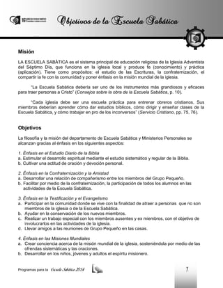 Misión
LA ESCUELA SABÁTICA es el sistema principal de educación religiosa de la Iglesia Adventista
del Séptimo Día, que funciona en la iglesia local y produce fe (conocimiento) y práctica
(aplicación). Tiene como propósitos: el estudio de las Escrituras, la confraternización, el
compartir la fe con la comunidad y poner énfasis en la misión mundial de la iglesia.
“La Escuela Sabática debería ser uno de los instrumentos más grandiosos y eficaces
para traer personas a Cristo” (Consejos sobre la obra de la Escuela Sabática, p. 10).
“Cada iglesia debe ser una escuela práctica para entrenar obreros cristianos. Sus
miembros deberían aprender cómo dar estudios bíblicos, cómo dirigir y enseñar clases de la
Escuela Sabática, y cómo trabajar en pro de los inconversos” (Servicio Cristiano, pp. 75, 76).

Objetivos
La filosofía y la misión del departamento de Escuela Sabática y Ministerios Personales se
alcanzan gracias al énfasis en los siguientes aspectos:
1. Énfasis en el Estudio Diario de la Biblia
a. Estimular el desarrollo espiritual mediante el estudio sistemático y regular de la Biblia.
b. Cultivar una actitud de oración y devoción personal.
2. Énfasis en la Confraternización y la Amistad
a. Desarrollar una relación de compañerismo entre los miembros del Grupo Pequeño.
b. Facilitar por medio de la confraternización, la participación de todos los alumnos en las
actividades de la Escuela Sabática.
3. Énfasis en la Testificación y el Evangelismo
a. Participar en la comunidad donde se vive con la finalidad de atraer a personas que no son
miembros de la iglesia o de la Escuela Sabática.
b. Ayudar en la conservación de los nuevos miembros.
c. Realizar un trabajo especial con los miembros ausentes y ex miembros, con el objetivo de
involucrarlos en las actividades de la iglesia.
d. Llevar amigos a las reuniones de Grupo Pequeño en las casas.
4. Énfasis en las Misiones Mundiales
a. Crear conciencia acerca de la misión mundial de la iglesia, sosteniéndola por medio de las
ofrendas sistemáticas y las oraciones.
b. Desarrollar en los niños, jóvenes y adultos el espíritu misionero.

Programas para la

Escuela Sabática 2014

7

 