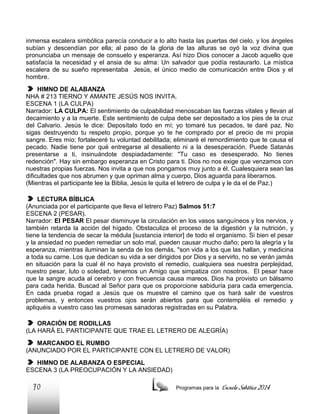 inmensa escalera simbólica parecía conducir a lo alto hasta las puertas del cielo, y los ángeles
subían y descendían por ella; al paso de la gloria de las alturas se oyó la voz divina que
pronunciaba un mensaje de consuelo y esperanza. Así hizo Dios conocer a Jacob aquello que
satisfacía la necesidad y el ansia de su alma: Un salvador que podía restaurarlo. La mística
escalera de su sueño representaba Jesús, el único medio de comunicación entre Dios y el
hombre.
HIMNO DE ALABANZA
NHA # 213 TIERNO Y AMANTE JESÚS NOS INVITA.
ESCENA 1 (LA CULPA)
Narrador: LA CULPA: El sentimiento de culpabilidad menoscaban las fuerzas vitales y llevan al
decaimiento y a la muerte. Este sentimiento de culpa debe ser depositado a los pies de la cruz
del Calvario. Jesús le dice: Deposítalo todo en mí; yo tomaré tus pecados, te daré paz. No
sigas destruyendo tu respeto propio, porque yo te he comprado por el precio de mi propia
sangre. Eres mío; fortaleceré tu voluntad debilitada; eliminaré el remordimiento que te causa el
pecado. Nadie tiene por qué entregarse al desaliento ni a la desesperación. Puede Satanás
presentarse a ti, insinuándote despiadadamente: "Tu caso es desesperado. No tienes
redención". Hay sin embargo esperanza en Cristo para ti. Dios no nos exige que venzamos con
nuestras propias fuerzas. Nos invita a que nos pongamos muy junto a él. Cualesquiera sean las
dificultades que nos abrumen y que opriman alma y cuerpo, Dios aguarda para liberarnos.
(Mientras el participante lee la Biblia, Jesús le quita el letrero de culpa y le da el de Paz.)
LECTURA BÍBLICA
(Anunciada por el participante que lleva el letrero Paz) Salmos 51:7
ESCENA 2 (PESAR).
Narrador: El PESAR El pesar disminuye la circulación en los vasos sanguíneos y los nervios, y
también retarda la acción del hígado. Obstaculiza el proceso de la digestión y la nutrición, y
tiene la tendencia de secar la médula [sustancia interior] de todo el organismo. Si bien el pesar
y la ansiedad no pueden remediar un solo mal, pueden causar mucho daño; pero la alegría y la
esperanza, mientras iluminan la senda de los demás, "son vida a los que las hallan, y medicina
a toda su carne. Los que dedican su vida a ser dirigidos por Dios y a servirlo, no se verán jamás
en situación para la cual él no haya provisto el remedio, cualquiera sea nuestra perplejidad,
nuestro pesar, luto o soledad, tenemos un Amigo que simpatiza con nosotros. El pesar hace
que la sangre acuda al cerebro y con frecuencia causa mareos. Dios ha provisto un bálsamo
para cada herida. Buscad al Señor para que os proporcione sabiduría para cada emergencia.
En cada prueba rogad a Jesús que os muestre el camino que os hará salir de vuestros
problemas, y entonces vuestros ojos serán abiertos para que contempléis el remedio y
apliquéis a vuestro caso las promesas sanadoras registradas en su Palabra.
ORACIÓN DE RODILLAS
(LA HARÁ EL PARTICIPANTE QUE TRAE EL LETRERO DE ALEGRÍA)
MARCANDO EL RUMBO
(ANUNCIADO POR EL PARTICIPANTE CON EL LETRERO DE VALOR)
HIMNO DE ALABANZA O ESPECIAL
ESCENA 3 (LA PREOCUPACIÓN Y LA ANSIEDAD)

70

Programas para la

Escuela Sabática 2014

 