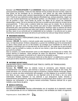 Narrador: LA PREOCUPACIÓN Y LA ANSIEDAD: Algunas personas temen siempre y toman
preocupaciones prestadas. Todos los días disfrutan de las pruebas del amor de Dios, todos los
días gozan de las bondades de su providencia, pero pasan por alto estas bendiciones
presentes. Sus mentes están siempre espaciándose en algo desagradable que temen pueda
venir. Puede ser que realmente existan algunas dificultades que, aunque pequeñas, ciegan sus
ojos a las muchas bendiciones que demandan gratitud. Las dificultades con que tropiezan, en
vez de guiarlos a Dios, única fuente de ayuda, los alejan de él, porque les despiertan
desasosiego y pesar. No es la voluntad de Dios que su pueblo sea abrumado por el peso de las
preocupaciones. Y Dios cuida y sostiene todas las cosas que ha creado. No se derraman
lágrimas sin que él lo note. No hay sonrisa que para él pase inadvertida. Si creyéramos
plenamente esto, toda ansiedad indebida desaparecería. Nuestras vidas no estarían tan llenas
de desengaños como ahora; porque cada cosa, grande o pequeña, debe dejarse en las manos
de Dios, quien no se confunde por la multiplicidad de los cuidados, ni se abruma por su peso.
Gozaríamos entonces del reposo del alma al cual muchos han sido por largo tiempo extraños.
MISIONERO MUNDIAL
(ANUNCIADO POR EL PARTICIPANTE CON EL CARTEL FE)
ESCENA 6 (DOLOR)
Narrador: DOLOR: Su mente a menudo puede estar oscurecida por causa del dolor. En ese
caso, no trate de pensar; limítese a descansar y a poner de manifiesto que le ha encomendado
su alma a Dios puesto que es un fiel Creador. Es privilegio suyo manifestar en medio de su
debilidad y sufrimiento que no duda del amor de Dios hacia Ud., que sabe que el que prometió
es fiel, y que ha confiado su cuerpo y su alma en sus manos, y que él es capaz de guardar lo
que se le ha confiado.
Que su corazón y su mente descansen como un niño fatigado en los brazos de su madre. Sus
brazos eternos lo sostienen. Jesús participa de todas sus aflicciones. Ocúltese en él, y el
maligno no podrá acosarlo ni confundir su fe. Jesús le ha concedido su paz.
"Fuerte es la fortaleza que Dios provee por medio de su Hijo eterno". La palabra de su gracia es
maná para el alma creyente. Las preciosas promesas de la palabra son vida, dulzura y paz.
INFORME SECRETARIAL
(ANUNCIADO POR EL PARTICIPANTE QUE TRAE EL CARTEL DE TRANQUILIDAD)
ESCENA 4 (EL TEMOR)
Narrador: EL TEMOR: Dios no violenta nunca la conciencia; pero Satanás recurre
constantemente a la violencia para dominar a quienes no puede seducir de otro modo. Por
medio del temor o de la fuerza procura regir la conciencia y hacerse tributar homenaje. Debéis
tener en cuenta una clara comprensión del evangelio. La vida religiosa no es sombría ni triste,
sino llena de paz y gozo, y rodeada de una dignidad como la de Cristo y de una santa
solemnidad. Nuestro Salvador no nos estimula a que abriguemos dudas, temores y
presentimientos perturbadores; estos sentimientos no proporcionan alivio al alma, y por lo tanto
deberían ser rechazados, y de ninguna manera encomiada. Podemos disfrutar de un gozo
inefable y estar llenos de gloria.
MÚSICA ESPECIAL
ESCENA 5 (LA DEPRESIÓN)
Narrador: LA DEPRESIÓN: Muchas enfermedades son el resultado de la depresión mental.
Las consecuencias de vivir en habitaciones cerradas y mal ventiladas son éstas: el organismo
Programas para la

Escuela Sabática 2014

71

 