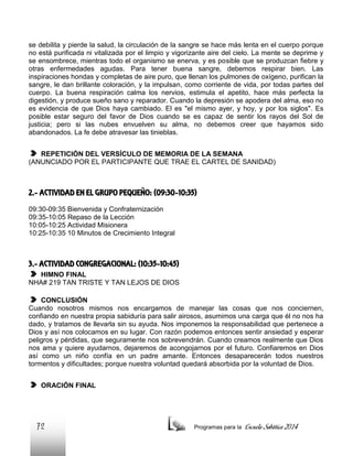 se debilita y pierde la salud, la circulación de la sangre se hace más lenta en el cuerpo porque
no está purificada ni vitalizada por el limpio y vigorizante aire del cielo. La mente se deprime y
se ensombrece, mientras todo el organismo se enerva, y es posible que se produzcan fiebre y
otras enfermedades agudas. Para tener buena sangre, debemos respirar bien. Las
inspiraciones hondas y completas de aire puro, que llenan los pulmones de oxígeno, purifican la
sangre, le dan brillante coloración, y la impulsan, como corriente de vida, por todas partes del
cuerpo. La buena respiración calma los nervios, estimula el apetito, hace más perfecta la
digestión, y produce sueño sano y reparador. Cuando la depresión se apodera del alma, eso no
es evidencia de que Dios haya cambiado. El es "el mismo ayer, y hoy, y por los siglos". Es
posible estar seguro del favor de Dios cuando se es capaz de sentir los rayos del Sol de
justicia; pero si las nubes envuelven su alma, no debemos creer que hayamos sido
abandonados. La fe debe atravesar las tinieblas.
REPETICIÓN DEL VERSÍCULO DE MEMORIA DE LA SEMANA
(ANUNCIADO POR EL PARTICIPANTE QUE TRAE EL CARTEL DE SANIDAD)

2.- ACTIVIDAD EN EL GRUPO PEQUEÑO: (09:30-10:35)
09:30-09:35 Bienvenida y Confraternización
09:35-10:05 Repaso de la Lección
10:05-10:25 Actividad Misionera
10:25-10:35 10 Minutos de Crecimiento Integral

3.- ACTIVIDAD CONGREGACIONAL: (10:35-10:45)
HIMNO FINAL
NHA# 219 TAN TRISTE Y TAN LEJOS DE DIOS
CONCLUSIÓN
Cuando nosotros mismos nos encargamos de manejar las cosas que nos conciernen,
confiando en nuestra propia sabiduría para salir airosos, asumimos una carga que él no nos ha
dado, y tratamos de llevarla sin su ayuda. Nos imponemos la responsabilidad que pertenece a
Dios y así nos colocamos en su lugar. Con razón podemos entonces sentir ansiedad y esperar
peligros y pérdidas, que seguramente nos sobrevendrán. Cuando creamos realmente que Dios
nos ama y quiere ayudarnos, dejaremos de acongojarnos por el futuro. Confiaremos en Dios
así como un niño confía en un padre amante. Entonces desaparecerán todos nuestros
tormentos y dificultades; porque nuestra voluntad quedará absorbida por la voluntad de Dios.
ORACIÓN FINAL

72

Programas para la

Escuela Sabática 2014

 