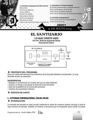 1. Actividad congregacional (30 minutos)
Bienvenida
Himnos de alabanza
Lectura bíblica
Oración de rodillas
Marcando el Rumbo
Himnos de alabanza
Misionero mundial
Informe del secretario (tabla comparativa)

2. Actividad en el Grupo Pequeño
09:30-09:35 Bienvenida y confraternización
09:35-10:05 Repaso de la lección
10:05-10:25 Actividad misionera
10:25-10:35 10 Minutos de crecimiento integral
3. Actividad congregacional
10:35-10:40 Clausura Escuela Sabática
10:40-10:50 Anuncios

SÁBADO 9

31 DE MAYO 2014

EL SANTUARIO
LO QUE CRISTO HIZO
Por Ptr. Kelvink Izquierdo Deniz
Asociación Istmo

PROPÓSITO DEL PROGRAMA
Que por medio del santuario los miembros de la Escuela Sabática comprendan en qué
consiste el plan de salvación.
SUGERENCIAS
- Señalar en el Santuario el mueble del que se está hablando.
- Colocar un dibujo o proyectar la estructura del santuario.
- Adornar la plataforma en forma del santuario.
- Vestirse de sacerdotes hebreos.
SERVICIO DE CANTO

1.- ACTIVIDAD CONGREGACIONAL: (09:00-09:30)
INTRODUCCIÓN
La entrada del pecado en este mundo mediante la caída de nuestros padres condujo a toda la
raza humana al pecado. Debilitó al hombre a tal punto que lo incapacitó para resistir el poder
Programas para la

Escuela Sabática 2014

73

 