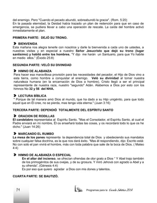 del enemigo. Pero "Cuando el pecado abundó, sobreabundó la gracia". (Rom. 5:20)
En la pasada eternidad, la Deidad había trazado un plan de redención para que en caso de
emergencia, se pudiera llevar a cabo una operación de rescate. La caída del hombre activó
inmediatamente el plan.
PRIMERA PARTE: DEJÓ SU TRONO.
BIENVENIDA
Esta mañana nos alegra tenerle con nosotros y darle la bienvenida a cada uno de ustedes, a
nuestras visitas y en especial a nuestro Señor Jesucristo que dejó su trono (lugar
santísimo) y habitó entre los hombres. “Y dijo me harán un Santuario, para que Yo habite
en medio ellos.” (Éxodo 25:8)
SEGUNDA PARTE: VELÓ SU DIVINIDAD
HIMNO DE ALABANZA
Para hacer esa maravillosa provisión para las necesidades del pecador, el Hijo de Dios vino a
esta tierra, como hombre a conquistar al enemigo. Veló su divinidad al tomar nuestra
naturaleza humana (en la encarnación de Dios a hombre), Cristo llegó a ser el principal
representante de nuestra raza, nuestro "segundo" Adán. Alabemos a Dios por esto con los
himnos No 32 y 56 del NHA.
LECTURA BÍBLICA
" Porque de tal manera amó Dios al mundo, que ha dado a su Hijo unigénito, para que todo
aquel que en Él cree, no se pierda, mas tenga vida eterna." (Juan 3:16)
TERCERA PARTE: DEPENDIÓ TOTALMENTE DEL ESPÍRITU SANTO
ORACION DE RODILLAS
El candelabro representaba al Espíritu Santo. "Mas el Consolador, el Espíritu Santo, al cual el
Padre enviará en mi nombre, Él os enseñará todas las cosas, y os recordará todo lo que os he
dicho." (Juan 14:26)
MARCANDO EL RUMBO
La mesa de los panes representa la dependencia total de Dios y obedeciendo sus mandatos
sobre cualquier falsa doctrina, es la que nos dará éxito. “Mas él respondiendo, dijo: Escrito está:
No con solo el pan vivirá el hombre, más con toda palabra que sale de la boca de Dios. ( Mateo
4:4)
HIMNO DE ALABANZA O ESPECIAL
En el altar del incienso, se ofrecían ofrendas de olor grato a Dios “ Y Abel trajo también
de los primogénitos de sus ovejas, y de su grosura. Y miró Jehová con agrado a Abel y a
su ofrenda”. (Génesis 4:4)
Es por eso que quiero agradar a Dios con mis dones y talentos.
CUARTA PARTE: SE BAUTIZÓ.

74

Programas para la

Escuela Sabática 2014

 