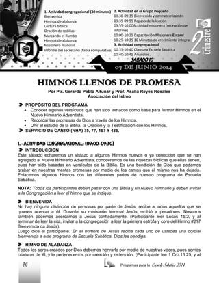 1. Actividad congregacional (30 minutos)
Bienvenida
Himnos de alabanza
Lectura bíblica
Oración de rodillas
Marcando el Rumbo
Himnos de alabanza
Misionero mundial
Informe del secretario (tabla comparativa)

2. Actividad en el Grupo Pequeño
09:30-09:35 Bienvenida y confraternización
09:35-09:55 Repaso de la lección
09:55-10:00Actividad misionera (recepción de
informe)
10:00-10:25 Capacitación Misionera EscamI
10:25-10:35 10 Minutos de crecimiento integral
3. Actividad congregacional
10:35-10:40 Clausura Escuela Sabática
10:40-10:45 Anuncios

SÁBADO 10

07 DE JUNIO 2014

HIMNOS LLENOS DE PROMESA
Por Ptr. Gerardo Pablo Altunar y Prof. Asalia Reyes Rosales
Asociación del Istmo
PROPÓSITO DEL PROGRAMA
 Conocer algunos versículos que han sido tomados como base para formar Himnos en el
Nuevo Himnario Adventista.
 Recordar las promesas de Dios a través de los Himnos.
 Unir el estudio de la Biblia, la Oración y la Testificación con los Himnos.
SERVICIO DE CANTO (NHA) 75, 77, 157 Y 485.

1.- ACTIVIDAD CONGREGACIONAL: (09:00-09:30)
INTRODUCCION
Este sábado echaremos un vistazo a algunos Himnos nuevos o ya conocidos que se han
agregado al Nuevo Himnario Adventista, conoceremos de las riquezas bíblicas que ellas tienen,
pues han sido basadas en versículos de la Biblia. Es una bendición de Dios que podamos
grabar en nuestras mentes promesas por medio de los cantos que él mismo nos ha dejado.
Enlacemos algunos Himnos con las diferentes partes de nuestro programa de Escuela
Sabática.
NOTA: Todos los participantes deben pasar con una Biblia y un Nuevo Himnario y deben invitar
a la Congregación a leer el himno que se indique.
BIENVENIDA
No hay ninguna distinción de personas por parte de Jesús, recibe a todos aquellos que se
quieren acercar a él. Durante su ministerio terrenal Jesús recibió a pecadores. Nosotros
también podemos acercarnos a Jesús confiadamente. (Participante leer Lucas 15:2, y al
terminar de leer la cita, invitar a la congregación a leer la primera estrofa y coro del Himno #217
Bienvenida da Jesús).
Luego dice el participante: En el nombre de Jesús reciba cada uno de ustedes una cordial
bienvenida a este programa de Escuela Sabática. Dios les bendiga.
HIMNO DE ALABANZA
Todos los seres creados por Dios debemos honrarle por medio de nuestras voces, pues somos
criaturas de él, y le pertenecemos por creación y redención. (Participante lee 1 Cro.16:25, y al

76

Programas para la

Escuela Sabática 2014

 