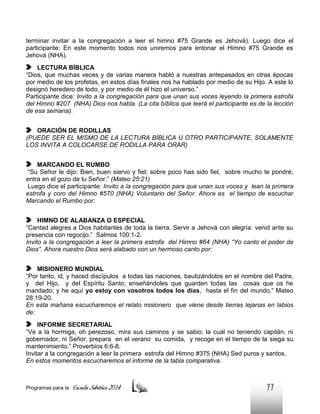 terminar invitar a la congregación a leer el himno #75 Grande es Jehová). Luego dice el
participante: En este momento todos nos uniremos para entonar el Himno #75 Grande es
Jehová (NHA).
LECTURA BÍBLICA
“Dios, que muchas veces y de varias manera habló a nuestras antepasados en otras épocas
por medio de los profetas, en estos días finales nos ha hablado por medio de su Hijo. A este lo
designó heredero de todo, y por medio de él hizo el universo.”
Participante dice: Invito a la congregación para que unan sus voces leyendo la primera estrofa
del Himno #207 (NHA) Dios nos habla. (La cita bíblica que leerá el participante es de la lección
de esa semana).
ORACIÓN DE RODILLAS
(PUEDE SER EL MISMO DE LA LECTURA BÍBLICA U OTRO PARTICIPANTE, SOLAMENTE
LOS INVITA A COLOCARSE DE RODILLA PARA ORAR)
MARCANDO EL RUMBO
“Su Señor le dijo: Bien, buen siervo y fiel; sobre poco has sido fiel, sobre mucho te pondré;
entra en el gozo de tu Señor.” (Mateo 25:21)
Luego dice el participante: Invito a la congregación para que unan sus voces y lean la primera
estrofa y coro del Himno #570 (NHA) Voluntario del Señor. Ahora es el tiempo de escuchar
Marcando el Rumbo por:
HIMNO DE ALABANZA O ESPECIAL
“Cantad alegres a Dios habitantes de toda la tierra. Servir a Jehová con alegría: venid ante su
presencia con regocijo.” Salmos 100:1-2.
Invito a la congregación a leer la primera estrofa del Himno #64 (NHA) “Yo canto el poder de
Dios”. Ahora nuestro Dios será alabado con un hermoso canto por:
MISIONERO MUNDIAL
“Por tanto, id, y haced discípulos a todas las naciones, bautizándolos en el nombre del Padre,
y del Hijo, y del Espíritu Santo; enseñándoles que guarden todas las cosas que os he
mandado; y he aquí yo estoy con vosotros todos los días, hasta el fin del mundo.” Mateo
28:19-20.
En esta mañana escucharemos el relato misionero que viene desde tierras lejanas en labios
de:
INFORME SECRETARIAL
“Ve a la hormiga, oh perezoso, mira sus caminos y se sabio; la cual no teniendo capitán, ni
gobernador, ni Señor, prepara en el verano su comida, y recoge en el tiempo de la siega su
mantenimiento.” Proverbios 6:6-8.
Invitar a la congregación a leer la primera estrofa del Himno #375 (NHA) Sed puros y santos.
En estos momentos escucharemos el informe de la tabla comparativa.

Programas para la

Escuela Sabática 2014

77

 