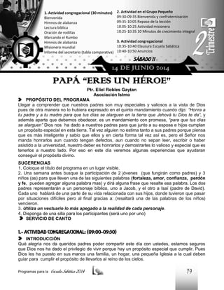 1. Actividad congregacional (30 minutos)
Bienvenida
Himnos de alabanza
Lectura bíblica
Oración de rodillas
Marcando el Rumbo
Himnos de alabanza
Misionero mundial
Informe del secretario (tabla comparativa)

2. Actividad en el Grupo Pequeño
09:30-09:35 Bienvenida y confraternización
09:35-10:05 Repaso de la lección
10:05-10:25 Actividad misionera
10:25-10:35 10 Minutos de crecimiento integral
3. Actividad congregacional
10:35-10:40 Clausura Escuela Sabática
10:40-10:50 Anuncios

SÁBADO 11

14 DE JUNIO 2014

PAPÁ “ERES UN HÉROE”
Ptr. Eliel Robles Gaytan
Asociación Istmo
PROPÓSITO DEL PROGRAMA
Llegar a comprender que nuestros padres son muy especiales y valiosos a la vista de Dios
pues de otra manera no lo hubiera expresado en el quinto mandamiento cuando dijo: “Honra a
tu padre y a tu madre para que tus días se alarguen en la tierra que Jehová tu Dios te da”, y
además aparte que debemos obedecer, es un mandamiento con promesa, “para que tus días
se alarguen” Dios nos ha dado a nuestros padres para que junto a su esposa e hijos cumplan
un propósito especial en esta tierra. Tal vez alguien no estima tanto a sus padres porque piensa
que es más inteligente y sabio que ellos y en cierta forma tal vez así es, pero el Señor nos
manda honrarlos aun cuando tengan defectos, aun cuando no sepan leer, escribir o haber
asistido a la universidad, nuestro deber es honrarlos y demostrarles lo valioso y especial que es
tenerlos a nuestro lado. Por eso en este día veremos algunas experiencias que ayudaran
conseguir el propósito divino.
SUGERENCIAS
1. Coloque el título del programa en un lugar visible.
2. Una semana antes busque la participación de 2 jóvenes (que fungirán como padres) y 3
niños (as) para que lleven una de las siguientes palabras (fortaleza, amor, confianza, perdón
y fe, pueden agregar alguna palabra mas) y dirá alguna frase que resalte esa palabra. Los dos
padres representarán a un personaje bíblico, uno a Jacob, y el otro a Isaí (padre de David).
Cada uno hablará de una parte de su vida relacionada con sus hijos, donde tuvieron que pasar
por situaciones difíciles pero al final gracias a: (resaltará una de las palabras de los niños)
vencieron.
3. Utiliza un vestuario lo más apegado a la realidad de cada personaje.
4. Disponga de una silla para los participantes (será uno por uno)
SERVICIO DE CANTO

1.- ACTIVIDAD CONGREGACIONAL: (09:00-09:30)
INTRODUCCIÓN
Qué alegría nos da queridos padres poder compartir este día con ustedes, estamos seguros
que Dios nos ha dado el privilegio de vivir porque hay un propósito especial que cumplir. Pues
Dios les ha puesto en sus manos una familia, un hogar, una pequeña Iglesia a la cual deben
guiar para cumplir el propósito de llevarlos al reino de los cielos.
Programas para la

Escuela Sabática 2014

79

 