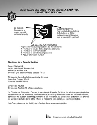 SIGNIFICADO DEL LOGOTIPO DE ESCUELA SABÁTICA
Y MINISTERIO PERSONAL

EL GLOBO:
Representa la
misión mundial
del departamento

EL LIBRO ABIERTO:
Representa la Biblia, la Guía
de Estudio de la Biblia y
cualquier material de apoyo
para la superación espiritual.

LOS CUATRO PUNTOS DE LUZ:
Representan los cuatro propósitos del departamento:
1. Promover el estudio de las Sagradas Escrituras.
2. Promover la confraternización.
3. Promover la actividad evangelizadora
4. Apoyar a la misión mundial.

Divisiones de la Escuela Sabática
Cuna: Edades 0-2
Jardín de infantes: Edades 3-5
Primarios: Edades 6-9
Menores (pre adolescentes): Edades 10-12
División de Juveniles (adolescentes) y Jóvenes
Juveniles: Edades 13-15
Jóvenes: Edades 16-18
División de Adultos
División de Adultos: 19 años en adelante.
La División de Extensión. Esta es la sección de Escuela Sabática de adultos que atiende las
necesidades de los miembros confinados en sus casas y de los que viven en sectores aislados,
por lo que no pueden asistir regularmente a las reuniones. La División de Extensión les provee
las Guías de Estudio de la Biblia y hace lo necesario para satisfacer sus necesidades.
Las Promociones de las divisiones infantiles deberán ser semestrales.

8

Programas para la

Escuela Sabática 2014

 
