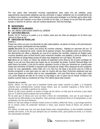 Por eso estos días marcarán muchas expectativas para cada uno de ustedes, pues
seguramente escucharán palabras que les animarán a seguir adelante con el cumplimiento de
su deber como padres, como líderes, como escudos para proteger a su familia, pero sobre todo
como héroes que inspiran a sus hijos a triunfar en la vida, y si acaso no es así Dios les puede
ayudar a retomar el camino, esa es nuestra esperanza. Dios les bendiga.
BIENVENIDA
HIMNO DE ALABANZA
No. 347 (NHA) CON GOZO CANTO AL SEÑOR
LECTURA BÍBLICA
Éxodo: 20:12 “honra a tu padre y a tu madre, para que tus días se alarguen en la tierra que
Jehová tu Dios te da”
ORACIÓN DE RODILLAS
PARTE I
Pasan los niños uno por uno llevando en alto cada palabra, se paran en línea y ahí permanecen
hasta que hayan participado los tres adultos.
Jacob (llevando en su mano una túnica de muchos colores), hablará en resumen de sus 12
hijos pero en especial de José, nacido de la esposa amada, fue exaltado entre sus hermanos,
fue aborrecido por ellos y después sin que él lo supiera fue vendido, estando en Egipto paso
muchos desafíos pero al final triunfo (aquí entonces resaltar una palabra y como la aplico a su
vida mientras se preguntaba porque le paso esa desgracia con sus hijos). Se sienta.
Isaí (lleva en su mano un frasco de aceite) el explicará como Dios le dio el gran privilegio de
elegir a uno de sus hijos para que fuese rey en el pueblo de Israel. Cuando Samuel llego con
este frasco de aceite, y nos dio la noticia, agradecí mucho a Dios por tomarme en cuenta pues
hasta ese momento mi familia ni siquiera era conocida en Israel. Pero después de ahí surgieron
cosas no muy agradables, sobre todo ver a su hijo huir de Saúl a tal punto que él y toda la
familia emigraron a otro país para no caer en manos del rey Saúl. Entonces explicara que las
cosas que pasan en nuestra vida no son casualidades sino que Dios tiene un plan para cada
uno, pues después de esto él vio como su hijo llego a ser un gran rey en Israel. Invitará a los
padres a poner toda su confianza en Dios. Por último leerá esta oración.
Oración de un padre
Dame, Señor, un hijo que sea lo bastante fuerte para saber cuándo es débil, y lo bastante
valiente para sobreponerse cuando tenga miedo; que se muestre orgulloso y firme ante la
derrota justa, y humilde y gentil en la victoria.
Dame un hijo cuyos deseos no tomen el lugar de las obras; un hijo que te conozca y que sepa
que en Ti está la piedra angular del conocimiento.
No te pido que lo lleves por una vía fácil y llena de comodidades, sino por la que tenga el
acicate de las dificultades y los desafíos. Que aprenda a plantarse firme en la tempestad y a ser
compasivo con los que fracasan.
Dame un hijo que tenga el corazón limpio como el cristal y altitud de miras, y que tenga dominio
de sí mismo antes de pretender dominar a otros; que avance hacia el futuro sin olvidar el
pasado.
Por último, te pido que una vez que tenga todas esas características, le des también bastante
sentido del humor, a fin de que siempre sea un hombre serio, pero jamás se tome a sí mismo
con demasiada seriedad.

80

Programas para la

Escuela Sabática 2014

 