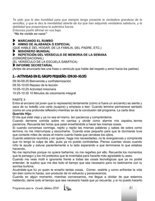 Te pido que le des humildad para que siempre tenga presente la verdadera grandeza de la
sencillez, y que le des la mentalidad abierta de los que han adquirido verdadera sabiduría, y la
debilidad que proporciona la auténtica fuerza.
Entonces podré afirmar en voz baja:
“No he vivido en vano”
MARCANDO EL RUMBO
HIMNO DE ALABANZA O ESPECIAL
(QUE HABLE DEL HOGAR, DE LA FAMILIA, DEL PADRE, ETC.)
MISIONERO MUNDIAL
REPETICIÓN DEL VERSÍCULO DE MEMORIA DE LA SEMANA
(CONGREGACIONAL)
(EL VERSÍCULO DE LA ESCUELA SABÁTICA)
INFORME SECRETARIAL
(Antes de anunciarlo lea una frase o versículo que hable del respeto y amor hacia los padres)

2.- ACTIVIDAD EN EL GRUPO PEQUEÑO: (09:30-10:35)
09:30-09:35 Bienvenida y confraternización
09:35-10:05 Repaso de la lección
10:05-10:25 Actividad misionera
10:25-10:35 10 Minutos de crecimiento integral
PARTE II
Entra el anciano (el joven que lo representa) lentamente (como si fuera un ancianito) se sienta y
saca de su bolsillo una carta (suspira) y empieza a leer. Cuando termine permanece sentado
(como en una profunda reflexión) mientras se da la conclusión del programa. La carta dice:
Querido Hijo:
El día que esté viejo y ya no sea el mismo, ten paciencia y compréndeme.
Cuando derrame comida sobre mi camisa y olvide como atarme mis zapatos, tenme
paciencia. Recuerda las horas que pasé enseñándote a hacer las mismas cosas.
Si cuando conversas conmigo, repito y repito las mismas palabras y sabes de sobra como
termina, no me interrumpas y escúchame. Cuando eras pequeño para que te durmieras tuve
que contarte miles de veces el mismo cuento hasta que cerrabas los ojitos.
Cuando estemos reunidos y sin querer, haga mis necesidades, no te avergüences y comprende
que no tengo la culpa de ello, pues ya no puedo controlarlas. Piensa cuantas veces cuando
niño te ayude y estuve pacientemente a tu lado esperando a que terminaras lo que estabas
haciendo.
No me reproches porque no quiera bañarme; no me regañes por ello. Recuerda los momentos
que te perseguí y los mil pretextos que te inventaba para hacerte más agradable tu aseo.
Cuando me veas inútil e ignorante frente a todas las cosas tecnológicas que ya no podré
entender, te suplico que me des todo el tiempo que sea necesario para no lastimarme con tu
sonrisa burlona.
Acuérdate que fui yo quien te enseño tantas cosas. Comer, vestirte y como enfrentar la vida
tan bien como lo haces, son producto de mi esfuerzo y perseverancia.
Cuando en algún momento, mientras conversamos, me llegue a olvidar de que estamos
hablando, dame todo el tiempo que sea necesario hasta que yo recuerde, y si no puedo hacerlo
Programas para la

Escuela Sabática 2014

81

 
