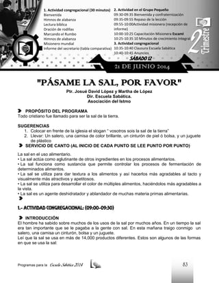 1. Actividad congregacional (30 minutos)
Bienvenida
Himnos de alabanza
Lectura bíblica
Oración de rodillas
Marcando el Rumbo
Himnos de alabanza
Misionero mundial
Informe del secretario (tabla comparativa)

2. Actividad en el Grupo Pequeño
09:30-09:35 Bienvenida y confraternización
09:35-09:55 Repaso de la lección
09:55-10:00Actividad misionera (recepción de
informe)
10:00-10:25 Capacitación Misionera EscamI
10:25-10:35 10 Minutos de crecimiento integral
3. Actividad congregacional
10:35-10:40 Clausura Escuela Sabática
10:40-10:45 Anuncios

SÁBADO 12

21 DE JUNIO 2014

"PÁSAME LA SAL, POR FAVOR"
Ptr. Josué David López y Martha de López
Dir. Escuela Sabática.
Asociación del Istmo
PROPÓSITO DEL PROGRAMA
Todo cristiano fue llamado para ser la sal de la tierra.
SUGERENCIAS
1. Colocar en frente de la iglesia el slogan “ vosotros sois la sal de la tierra”
2. Llevar: Un salero, una camisa de color brillante, un cinturón de piel ó bolsa, y un juguete
de plástico
SERVICIO DE CANTO (AL INICIO DE CADA PUNTO SE LEE PUNTO POR PUNTO)
La sal en el uso alimentario.
• La sal actúa como aglutinante de otros ingredientes en los procesos alimentarios.
• La sal funciona como sustancia que permite controlar los procesos de fermentación de
determinados alimentos.
• La sal se utiliza para dar textura a los alimentos y así hacerlos más agradables al tacto y
visualmente más atractivos y apetitosos.
• La sal se utiliza para desarrollar el color de múltiples alimentos, haciéndolos más agradables a
la vista.
• La sal es un agente deshidratador y ablandador de muchas materia primas alimentarias.

1.- ACTIVIDAD CONGREGACIONAL: (09:00-09:30)
INTRODUCCIÓN
El hombre ha sabido sobre muchos de los usos de la sal por muchos años. En un tiempo la sal
era tan importante que se le pagaba a la gente con sal. En esta mañana traigo conmigo un
salero, una camisa un cinturón, bolsa y un juguete.
Leí que la sal se usa en más de 14,000 productos diferentes. Estos son algunos de las formas
en que se usa la sal:

Programas para la

Escuela Sabática 2014

83

 