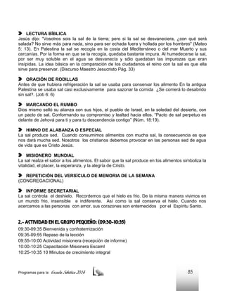 LECTURA BÍBLICA
Jesús dijo: “Vosotros sois la sal de la tierra; pero si la sal se desvaneciera, ¿con qué será
salada? No sirve más para nada, sino para ser echada fuera y hollada por los hombres" (Mateo
5: 13). En Palestina la sal se recogía en la costa del Mediterráneo o del mar Muerto y sus
cercanías. Por la forma en que se la recogía, quedaba bastante impura. Al humedecerse la sal,
por ser muy soluble en el agua se desvanecía y sólo quedaban las impurezas que eran
insípidas. La idea básica en la comparación de los ciudadanos el reino con la sal es que ella
sirve para preservar. (Discurso Maestro Jesucristo Pág. 33)
ORACIÓN DE RODILLAS
Antes de que hubiera refrigeración la sal se usaba para conservar los alimento En la antigua
Palestina se usaba sal casi exclusivamente para sazonar la comida ¿Se comerá lo desabrido
sin sal?. (Job 6: 6)
MARCANDO EL RUMBO
Dios mismo selló su alianza con sus hijos, el pueblo de Israel, en la soledad del desierto, con
un pacto de sal. Conformando su compromiso y lealtad hacia ellos. “Pacto de sal perpetuo es
delante de Jehová para ti y para tu descendencia contigo” (Núm. 18:19).
HIMNO DE ALABANZA O ESPECIAL
La sal produce sed. Cuando consumimos alimentos con mucha sal, la consecuencia es que
nos dará mucha sed. Nosotros los cristianos debemos provocar en las personas sed de agua
de vida que es Cristo Jesús.
MISIONERO MUNDIAL
La sal realza el sabor a los alimentos. El sabor que la sal produce en los alimentos simboliza la
vitalidad, el placer, la esperanza, y la alegría de Cristo.
REPETICIÓN DEL VERSÍCULO DE MEMORIA DE LA SEMANA
(CONGREGACIONAL)
INFORME SECRETARIAL
La sal controla el deshielo. Recordemos que el hielo es frio. De la misma manera vivimos en
un mundo frio, insensible e indiferente. Así como la sal conserva el hielo. Cuando nos
acercamos a las personas con amor, sus corazones son enternecidos por el Espíritu Santo.

2.- ACTIVIDAD EN EL GRUPO PEQUEÑO: (09:30-10:35)
09:30-09:35 Bienvenida y confraternización
09:35-09:55 Repaso de la lección
09:55-10:00 Actividad misionera (recepción de informe)
10:00-10:25 Capacitación Misionera EscamI
10:25-10:35 10 Minutos de crecimiento integral

Programas para la

Escuela Sabática 2014

85

 