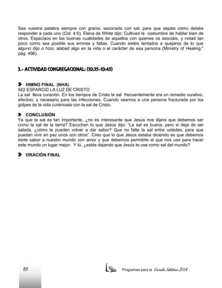 Sea vuestra palabra siempre con gracia, sazonada con sal, para que sepáis cómo debéis
responder a cada uno (Col. 4:6). Elena de White dijo: Cultivad la costumbre de hablar bien de
otros. Espaciaos en las buenas cualidades de aquellos con quienes os asociáis, y notad tan
poco como sea posible sus errores y faltas. Cuando estéis tentados a quejaros de lo que
alguno dijo o hizo, alabad algo en la vida o el carácter de esa persona (Ministry of Healing,"
pág. 496).

3.- ACTIVIDAD CONGREGACIONAL: (10:35-10:45)
HIMNO FINAL (NHA)
562 ESPARCID LA LUZ DE CRISTO
La sal lleva curación. En los tiempos de Cristo la sal frecuentemente era un remedio curativo,
efectivo, y necesario para las infecciones. Cuando veamos a una persona fracturada por los
golpes de la vida curémosla con la sal de Cristo.
CONCLUSIÓN
Ya que la sal es tan importante, ¿no es interesante que Jesús nos dijera que debemos ser
como la sal de la tierra? Escuchen lo que Jesús dijo: “La sal es buena, pero si deja de ser
salada, ¿cómo le pueden volver a dar sabor? Que no falte la sal entre ustedes, para que
puedan vivir en paz unos con otros”. Creo que lo que Jesús estaba diciendo es que debemos
darle sabor a nuestro mundo con amor y que debemos permitirle el que nos use para hacer
este mundo un lugar mejor. Y tú, ¿estás dejando que Jesús te use como sal del mundo?
ORACIÓN FINAL

86

Programas para la

Escuela Sabática 2014

 