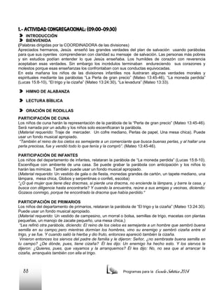 1.- ACTIVIDAD CONGREGACIONAL: (09:00-09:30)
INTRODUCCIÓN
BIENVENIDA
(Palabras dirigidas por la COORDINADORA de las divisiones)
Apreciados hermanos, Jesús enseñó las grandes verdades del plan de salvación usando parábolas
para que sus oyentes comprendieran con claridad su mensaje de salvación. Las personas más pobres
y sin estudios podían entender lo que Jesús enseñaba. Los humildes de corazón con reverencia
aceptaban esas verdades. Sin embargo los incrédulos terminaban endureciendo sus corazones y
molestos porque esas enseñanzas los confrontaban con sus conductas equivocadas.
En esta mañana los niños de las divisiones infantiles nos ilustraran algunas verdades morales y
espirituales mediante las parábolas “La Perla de gran precio” (Mateo 13:45-46), “La moneda perdida”
(Lucas 15:8-10), “El trigo y la cizaña” (Mateo 13:24:30), “La levadura” (Mateo 13:33).
HIMNO DE ALABANZA
LECTURA BÍBLICA
ORACIÓN DE RODILLAS
PARTICIPACIÓN DE CUNA
Los niños de cuna harán la representación de la parábola de la “Perla de gran precio” (Mateo 13:45-46).
Será narrada por un adulto y los niños solo escenificaran la parábola.
(Material requerido: Traje de mercader. Un cofre mediano, Perlas de papel, Una mesa chica). Puede
usar un fondo musical apropiado.
“También el reino de los cielos es semejante a un comerciante que busca buenas perlas, y al hallar una
perla preciosa, fue y vendió todo lo que tenía y la compró”. (Mateo 13:45-46).
PARTICIPACIÓN DE INFANTES
Los niños del departamento de infantes, relataran la parábola de “La moneda perdida” (Lucas 15:8-10).
Escenifique con ambiente de una casa. Se puede grabar la parábola con anticipación y los niños lo
harán las mímicas. También puede usar un fondo musical apropiado.
(Material requerido: Un vestido de gala o de fiesta, monedas grandes de cartón, un tapete mediano, una
lámpara, mesa chica, Globos y serpentinas o confeti, escoba)
“¿O qué mujer que tiene diez dracmas, si pierde una dracma, no enciende la lámpara, y barre la casa, y
busca con diligencia hasta encontrarla? Y cuando la encuentra, reúne a sus amigas y vecinas, diciendo:
Gozaos conmigo, porque he encontrado la dracma que había perdido.”
PARTICIPACIÓN DE PRIMARIOS
Los niños del departamento de primarios, relataran la parábola de “El trigo y la cizaña” (Mateo 13:24:30).
Puede usar un fondo musical apropiado.
(Material requerido: Un vestido de campesino, un morral o bolsa, semillas de trigo, macetas con plantas
pequeñas, un manojo de zacate pequeño, una mesa chica,)
“Les refirió otra parábola, diciendo: El reino de los cielos es semejante a un hombre que sembró buena
semilla en su campo; pero mientras dormían los hombres, vino su enemigo y sembró cizaña entre el
trigo, y se fue. Y cuando salió la hierba y dio fruto, entonces apareció también la cizaña.
Vinieron entonces los siervos del padre de familia y le dijeron: Señor, ¿no sembraste buena semilla en
tu campo? ¿De dónde, pues, tiene cizaña? Él les dijo: Un enemigo ha hecho esto. Y los siervos le
dijeron: ¿Quieres, pues, que vayamos y la arranquemos? Él les dijo: No, no sea que al arrancar la
cizaña, arranquéis también con ella el trigo.

88

Programas para la

Escuela Sabática 2014

 