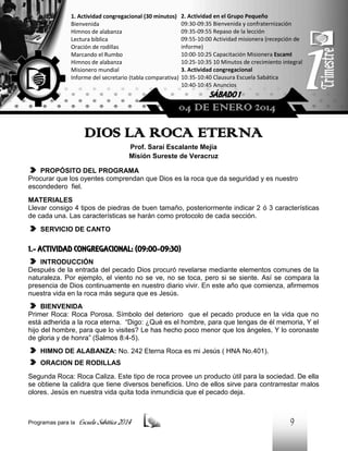 1. Actividad congregacional (30 minutos)
Bienvenida
Himnos de alabanza
Lectura bíblica
Oración de rodillas
Marcando el Rumbo
Himnos de alabanza
Misionero mundial
Informe del secretario (tabla comparativa)

2. Actividad en el Grupo Pequeño
09:30-09:35 Bienvenida y confraternización
09:35-09:55 Repaso de la lección
09:55-10:00 Actividad misionera (recepción de
informe)
10:00-10:25 Capacitación Misionera EscamI
10:25-10:35 10 Minutos de crecimiento integral
3. Actividad congregacional
10:35-10:40 Clausura Escuela Sabática
10:40-10:45 Anuncios

SÁBADO 1

04 DE ENERO 2014

DIOS LA ROCA ETERNA
Prof. Saraí Escalante Mejía
Misión Sureste de Veracruz
PROPÓSITO DEL PROGRAMA
Procurar que los oyentes comprendan que Dios es la roca que da seguridad y es nuestro
escondedero fiel.
MATERIALES
Llevar consigo 4 tipos de piedras de buen tamaño, posteriormente indicar 2 ó 3 características
de cada una. Las características se harán como protocolo de cada sección.
SERVICIO DE CANTO

1.- ACTIVIDAD CONGREGACIONAL: (09:00-09:30)
INTRODUCCIÓN
Después de la entrada del pecado Dios procuró revelarse mediante elementos comunes de la
naturaleza. Por ejemplo, el viento no se ve, no se toca, pero si se siente. Así se compara la
presencia de Dios continuamente en nuestro diario vivir. En este año que comienza, afirmemos
nuestra vida en la roca más segura que es Jesús.
BIENVENIDA
Primer Roca: Roca Porosa. Símbolo del deterioro que el pecado produce en la vida que no
está adherida a la roca eterna. “Digo: ¿Qué es el hombre, para que tengas de él memoria, Y el
hijo del hombre, para que lo visites? Le has hecho poco menor que los ángeles, Y lo coronaste
de gloria y de honra” (Salmos 8:4-5).
HIMNO DE ALABANZA: No. 242 Eterna Roca es mi Jesús ( HNA No.401).
ORACION DE RODILLAS
Segunda Roca: Roca Caliza. Este tipo de roca provee un producto útil para la sociedad. De ella
se obtiene la calidra que tiene diversos beneficios. Uno de ellos sirve para contrarrestar malos
olores. Jesús en nuestra vida quita toda inmundicia que el pecado deja.

Programas para la

Escuela Sabática 2014

9

 