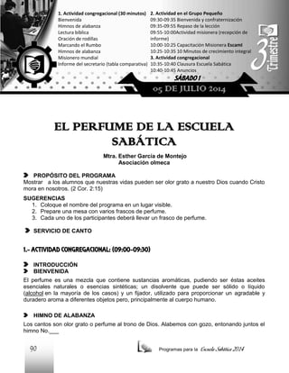 1. Actividad congregacional (30 minutos)
Bienvenida
Himnos de alabanza
Lectura bíblica
Oración de rodillas
Marcando el Rumbo
Himnos de alabanza
Misionero mundial
Informe del secretario (tabla comparativa)

2. Actividad en el Grupo Pequeño
09:30-09:35 Bienvenida y confraternización
09:35-09:55 Repaso de la lección
09:55-10:00Actividad misionera (recepción de
informe)
10:00-10:25 Capacitación Misionera EscamI
10:25-10:35 10 Minutos de crecimiento integral
3. Actividad congregacional
10:35-10:40 Clausura Escuela Sabática
10:40-10:45 Anuncios

SÁBADO 1

05 DE JULIO 2014

EL PERFUME DE LA ESCUELA
SABÁTICA
Mtra. Esther García de Montejo
Asociación olmeca
PROPÓSITO DEL PROGRAMA
Mostrar a los alumnos que nuestras vidas pueden ser olor grato a nuestro Dios cuando Cristo
mora en nosotros. (2 Cor. 2:15)
SUGERENCIAS
1. Coloque el nombre del programa en un lugar visible.
2. Prepare una mesa con varios frascos de perfume.
3. Cada uno de los participantes deberá llevar un frasco de perfume.
SERVICIO DE CANTO

1.- ACTIVIDAD CONGREGACIONAL: (09:00-09:30)
INTRODUCCIÓN
BIENVENIDA
El perfume es una mezcla que contiene sustancias aromáticas, pudiendo ser éstas aceites
esenciales naturales o esencias sintéticas; un disolvente que puede ser sólido o líquido
(alcohol en la mayoría de los casos) y un fijador, utilizado para proporcionar un agradable y
duradero aroma a diferentes objetos pero, principalmente al cuerpo humano.
HIMNO DE ALABANZA
Los cantos son olor grato o perfume al trono de Dios. Alabemos con gozo, entonando juntos el
himno No.___

90

Programas para la

Escuela Sabática 2014

 