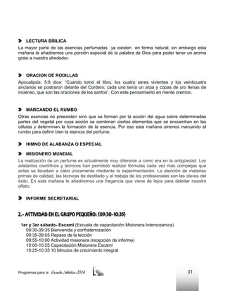 LECTURA BÍBLICA
La mayor parte de las esencias perfumadas ya existen en forma natural; sin embargo esta
mañana le añadiremos una porción especial de la palabra de Dios para poder tener un aroma
grato a nuestro alrededor.

ORACION DE RODILLAS
Apocalipsis. 5:8 dice: “Cuando tomó el libro, los cuatro seres vivientes y los veinticuatro
ancianos se postraron delante del Cordero; cada uno tenía un arpa y copas de oro llenas de
incienso, que son las oraciones de los santos”. Con este pensamiento en mente oremos.

MARCANDO EL RUMBO
Otras esencias no preexisten sino que se forman por la acción del agua sobre determinadas
partes del vegetal por cuya acción se combinan ciertos elementos que se encuentran en las
células y determinan la formación de la esencia. Por eso esta mañana oiremos marcando el
rumbo para definir bien la esencia del perfume.
HIMNO DE ALABANZA O ESPECIAL
MISIONERO MUNDIAL
La realización de un perfume es actualmente muy diferente a como era en la antigüedad. Los
adelantos científicos y técnicos han permitido realizar fórmulas cada vez más complejas que
antes se llevaban a cabo únicamente mediante la experimentación. La elección de materias
primas de calidad, las técnicas de destilado y el trabajo de los profesionales son las claves del
éxito. En esta mañana le añadiremos una fragancia que viene de lejos para deleitar nuestro
olfato.
INFORME SECRETARIAL

2.- ACTIVIDAD EN EL GRUPO PEQUEÑO: (09:30-10:35)
1er y 3er sábado- EscamI (Escuela de capacitación Misionera Interoceanica)
09:30-09:35 Bienvenida y confraternización
09:35-09:55 Repaso de la lección
09:55-10:00 Actividad misionera (recepción de informe)
10:00-10:25 Capacitación Misionera EscamI
10:25-10:35 10 Minutos de crecimiento integral

Programas para la

Escuela Sabática 2014

91

 