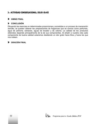 3.- ACTIVIDAD CONGREGACIONAL: (10:35-10:45)
HIMNO FINAL
CONCLUSIÓN
Diluyendo las esencias en determinadas proporciones y sometidas a un proceso de maceración
sencillo, se pueden obtener las preparaciones de fragancias que se conoce como perfumes,
agua de perfume, extractos, aguas de tocador y de colonia. La calidad de los productos
obtenidos depende principalmente de la de sus componentes. Al añadir a nuestra vida cada
componente de buena calidad estaremos destilando un olor grato hacia Dios y hacia los que
nos rodean.
ORACIÓN FINAL

92

Programas para la

Escuela Sabática 2014

 
