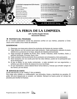 1. Actividad congregacional (30 minutos)
Bienvenida
Himnos de alabanza
Lectura bíblica
Oración de rodillas
Marcando el Rumbo
Himnos de alabanza
Misionero mundial
Informe del secretario (tabla comparativa)

2. Actividad en el Grupo Pequeño
09:30-09:35 Bienvenida y confraternización
09:35-10:05 Repaso de la lección
10:05-10:25 Actividad misionera
10:25-10:35 10 Minutos de crecimiento integral
3. Actividad congregacional
10:35-10:40 Clausura Escuela Sabática
10:40-10:50 Anuncios

SÁBADO 2

12 DE JULIO 2014

LA FERIA DE LA LIMPIEZA
LEP. Cynthia Gaytán Simota
Asociación Olmeca
PROPÓSITO DEL PROGRAMA
En un mundo postmoderno donde las personas confían en sus méritos, presentar a Cristo
Jesús como nuestro único medio de salvación.
SUGERENCIAS
1. Disponga una mesa para colocar los productos de limpieza de manera visible.
2. Haga letreros con los precios para cada producto. Cada participante colocará el precio
delante de su producto en la mesa, después de haberlo promocionado.
3. Haga provisión de botellas de Pinolt, cloro, Vanish, Fabuloso, ácido muriático, Axión, y
jabones Vel Rosita, Princesa, Zote y Ace.
4. Cada vendedor hará la promoción de su producto con entusiasmo y tono persuasivo.
5. Será necesaria una voz oculta para leer las citas bíblicas, puede ser el participante que
da la introducción.
6. Al leer la Biblia, la voz oculta contrarresta a cada vendedor con sus argumentos, y
enfatiza que sólo el mérito de Jesús en la cruz nos limpia.
7. El que represente a Jesús deberá llevar túnica blanca y marcas que simulen sangre en
las manos, por los clavos.
SERVICIO DE CANTO
(CON UNA BOTELLA DE “PINOLT” EN LA MANO).
Hoy traigo ante ustedes un multilimpiador, que aromatiza, limpia y desinfecta tus pecados. El
poder del pinol despercude tu corazón, sin dañarlo. Siempre es bueno poner en remojo los
pecados para facilitar la limpieza.

Programas para la

Escuela Sabática 2014

93

 