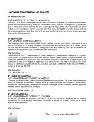 1.- ACTIVIDAD CONGREGACIONAL: (09:00-09:30)
INTRODUCCIÓN
(PRESENTADOR DE LA FERIA DE LA LIMPIEZA)
Lee Prov. 20:9. Este sábado hemos dispuesto para usted una serie de productos de limpieza
que le ofrecen desmanchar y restaurar su corazón sucio y dañado por el pecado y que harán
que su alma esté limpia delante de Dios. Usted podrá elegir entre una diversidad de ellos.
Todos nuestros productos tienen un costo, pero hoy se ha agregado a nuestro círculo selecto
de vendedores Alguien que dice traer lo único que puede mantener tus manos limpias y pureza
de corazón. ¡Comenzamos!
BIENVENIDA
(CON UN JABÓN “ZOTE” EN LA MANO)
Esta mañana quiero ofrecerles un jabón de alta calidad, que por su contenido mínimo de ácidos
grasos no dañará tu corazón y se puede usar para lavar los pecados de toda la iglesia, desde
los más pequeños hasta los adultos. Lo tengo en color azul, blanco y rosa. No se necesita ser
agresivo con los pecados, por eso este jabón es ideal para ti.
VOZ OCULTA
Lee proverbios 28:13. “La educación, la cultura, el ejercicio de la voluntad, el esfuerzo humano,
todos tienen su propia esfera, pero para esto no tienen ningún poder. Pueden producir una
corrección externa de la conducta, pero no pueden cambiar el corazón; no pueden purificar las
fuentes de la vida. Debe haber un poder que obre en el interior, una vida nueva de lo alto, antes
de que el hombre pueda convertirse del pecado a santidad. El poder es de Cristo. (E.G White El
camino a Cristo pp. 16, 17)”
VOZ OCULTA
LEE 1 PEDRO 1:18-19
HIMNO DE ALABANZA
(CON UNA BOTELLA DE “CLORO” EN LA MANO)
¿Quieres un corazón blanco como la nieve? Nada mejor que el cloro. Te ofrezco desinfección y
blancura. Además es rendidor, puedes pecar y lavarte cuantas veces quieras. Advertencia:
después de varias lavadas, las fibras del corazón se rompen y sería doloroso tallar los pecados
a mano, ya que causa heridas en la piel.
VOZ OCULTA Lee Isaías 1:18
LECTURA BÍBLICA
(CON UNA BOTELLA DE “VANISH” EN LA MANO)
Mi “Vanish” remueve las manchas que deja el pecado sin necesidad de cloro, por su máxima
versatilidad. Es para pecados específicos. Blanquea y da color a tu vida. Confía en el rosa y
olvídate de tus pecados
VOZ OCULTA

94

Programas para la

Escuela Sabática 2014

 