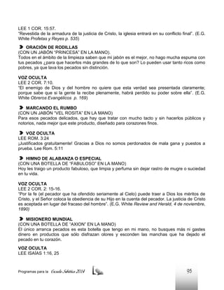 LEE 1 COR. 15:57.
“Revestida de la armadura de la justicia de Cristo, la iglesia entrará en su conflicto final”. (E.G.
White Profetas y Reyes p. 535)
ORACIÓN DE RODILLAS
(CON UN JABÓN “PRINCESA” EN LA MANO).
Todos en el ámbito de la limpieza saben que mi jabón es el mejor, no hago mucha espuma con
tus pecados ¿para que hacerlos más grandes de lo que son? Lo pueden usar tanto ricos como
pobres, ya que lava los pecados sin distinción.
VOZ OCULTA
LEE 2 COR. 7:10.
“El enemigo de Dios y del hombre no quiere que esta verdad sea presentada claramente;
porque sabe que si la gente la recibe plenamente, habrá perdido su poder sobre ella”. (E.G.
White Obreros Evangélicos p. 169)
MARCANDO EL RUMBO
(CON UN JABÓN “VEL ROSITA” EN LA MANO)
Para esos pecados delicados, que hay que tratar con mucho tacto y sin hacerlos públicos y
notorios, nada mejor que este producto, diseñado para corazones finos.
VOZ OCULTA
LEE ROM. 3:24
¡Justificados gratuitamente! Gracias a Dios no somos perdonados de mala gana y puestos a
prueba. Lee Rom. 5:11
HIMNO DE ALABANZA O ESPECIAL
(CON UNA BOTELLA DE “FABULOSO” EN LA MANO)
Hoy les traigo un producto fabuloso, que limpia y perfuma sin dejar rastro de mugre o suciedad
en tu vida.
VOZ OCULTA
LEE 2 COR. 2: 15-16.
“Por la fe (el pecador que ha ofendido seriamente al Cielo) puede traer a Dios los méritos de
Cristo, y el Señor coloca la obediencia de su Hijo en la cuenta del pecador. La justicia de Cristo
es aceptada en lugar del fracaso del hombre”. (E.G. White Review and Herald, 4 de noviembre,
1890)
MISIONERO MUNDIAL
(CON UNA BOTELLA DE “AXION” EN LA MANO)
El único arranca pecados es esta botella que tengo en mi mano, no busques más ni gastes
dinero en productos que sólo disfrazan olores y esconden las manchas que ha dejado el
pecado en tu corazón.
VOZ OCULTA
LEE ISAÍAS 1:16, 25

Programas para la

Escuela Sabática 2014

95

 