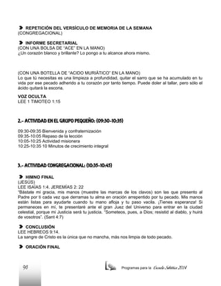 REPETICIÓN DEL VERSÍCULO DE MEMORIA DE LA SEMANA
(CONGREGACIONAL)
INFORME SECRETARIAL
(CON UNA BOLSA DE “ACE” EN LA MANO)
¿Un corazón blanco y brillante? Lo pongo a tu alcance ahora mismo.

(CON UNA BOTELLA DE “ACIDO MURIÁTICO” EN LA MANO)
Lo que tú necesitas es una limpieza a profundidad, quitar el sarro que se ha acumulado en tu
vida por ese pecado adherido a tu corazón por tanto tiempo. Puede doler al tallar, pero sólo el
ácido quitará la escoria.
VOZ OCULTA
LEE 1 TIMOTEO 1:15

2.- ACTIVIDAD EN EL GRUPO PEQUEÑO: (09:30-10:35)
09:30-09:35 Bienvenida y confraternización
09:35-10:05 Repaso de la lección
10:05-10:25 Actividad misionera
10:25-10:35 10 Minutos de crecimiento integral

3.- ACTIVIDAD CONGREGACIONAL: (10:35-10:45)
HIMNO FINAL
(JESÚS)
LEE ISAÍAS 1:4. JEREMÍAS 2: 22
“Bástate mi gracia, mis manos (muestre las marcas de los clavos) son las que presento al
Padre por ti cada vez que derramas tu alma en oración arrepentido por tu pecado. Mis manos
están listas para ayudarte cuando tu mano afloja y tu paso vacila. ¡Tienes esperanza! Si
permaneces en mí, te presentaré ante el gran Juez del Universo para entrar en la ciudad
celestial, porque mi Justicia será tu justicia. “Someteos, pues, a Dios; resistid al diablo, y huirá
de vosotros”. (Sant 4:7)
CONCLUSIÓN
LEE HEBREOS 9:14.
La sangre de Cristo es la única que no mancha, más nos limpia de todo pecado.
ORACIÓN FINAL

96

Programas para la

Escuela Sabática 2014

 
