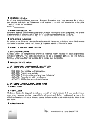 LECTURA BÍBLICA
La primera participación que tenemos y debemos de realizar es en estimular cada día el interés
por estudiar la Palabra de Dios en un nivel superior, y permitir que sea nuestra única guía.
Todos podemos ser victoriosos.
Leamos __________
ORACION DE RODILLAS
Debemos de estar concentrados para tener un mejor desempeño en las olimpiadas, por eso en
esta mañana nos comunicaremos con el Ser supremo para llenarnos de sabiduría.
MARCANDO EL RUMBO
La siguiente participación marcara la pauta a seguir ya que es importante saber hacia dónde
vamos en nuestras competencias diarias, y así poder llegar triunfantes a la meta.
HIMNO DE ALABANZA O ESPECIAL
MISIONERO MUNDIAL
En cada una de las competencias tenemos a personas de otro lugares que están dispuestos a
conseguir el triunfo, y en estas competencias no es la excepción por eso, en esta mañana
tenemos unos visitantes y les vamos a dar el tiempo para conocerlos.
INFORME SECRETARIAL

2.- ACTIVIDAD EN EL GRUPO PEQUEÑO: (09:30-10:35)
09:30-09:35 Bienvenida y confraternización
09:35-09:55 Repaso de la lección
09:55-10:00 Actividad misionera (recepción de informe)
10:00-10:25 Capacitación Misionera EscamI
10:25-10:35 10 Minutos de crecimiento integral

3.- ACTIVIDAD CONGREGACIONAL: (10:35-10:45)
HIMNO FINAL
CONCLUSIÓN
Cada uno debe estar dispuesto a participar cada día en las olimpiadas de la vida y debemos de
usar todos nuestros talentos y capacidades al servicio del Señor, y redescubrir y valorar los
objetivos logrados, así como también valorar la importancia de compartir nuestra experiencia
con otros.
ORACIÓN FINAL

98

Programas para la

Escuela Sabática 2014

 