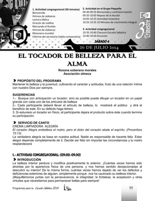 1. Actividad congregacional (30 minutos)
Bienvenida
Himnos de alabanza
Lectura bíblica
Oración de rodillas
Marcando el Rumbo
Himnos de alabanza
Misionero mundial
Informe del secretario (tabla comparativa)

2. Actividad en el Grupo Pequeño
09:30-09:35 Bienvenida y confraternización
09:35-10:05 Repaso de la lección
10:05-10:25 Actividad misionera
10:25-10:35 10 Minutos de crecimiento integral
3. Actividad congregacional
10:35-10:40 Clausura Escuela Sabática
10:40-10:50 Anuncios

SÁBADO 4

26 DE JULIO 2014

EL TOCADOR DE BELLEZA PARA EL
ALMA
Roxana soberano morales
Asociación olmeca
PROPÓSITO DEL PROGRAMA
Mantener la belleza y la juventud, cultivando el carácter y actitudes; fruto de una relación íntima
con nuestro Dios por siempre.
SUGERENCIAS
1.- Busque con anticipación un tocador, sino es posible puede dibujar un tocador en un papel
grande con cada uno de los artículos de belleza
2.- Cada participante deberá llevar el artículo de belleza, lo mostrará al público y dirá el
beneficio de este. En su defecto haga letrero
3. Si estuviere un tocador en físico, el participante dejara el producto sobre éste cuando termine
su participación.
SERVICIO DE CANTO
CREMA LIMPIADORA ALEGRÍA
El corazón Alegre embellece el rostro, pero el dolor del corazón abate el espíritu. (Proverbios
15:13)
La verdadera alegría se basa en nuestra actitud. Nadie es responsable de hacerte feliz. Estar
alegre depende completamente de ti. Decide ser feliz sin importar las circunstancias y tu rostro
resplandecerá

1.- ACTIVIDAD CONGREGACIONAL: (09:00-09:30)
INTRODUCCIÓN
La belleza interior perdura y modifica positivamente lo exterior. ¡Cuántas veces hemos sido
atraídas por la apariencia física de una persona, y nos hemos sentido decepcionadas al
descubrir su interior! De la misma forma, cuántas veces hemos dejado de ver los defectos y
deficiencias exteriores de alguien, simplemente porque nos ha cautivado su belleza interior.
¡Maquillémonos juntas con la perseverancia, la integridad, la fortaleza, la aceptación y otras
virtudes que necesitamos para permanecer bellas para siempre!
Programas para la

Escuela Sabática 2014

99

 