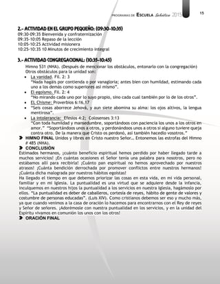 15
2.- ACTIVIDAD EN EL GRUPO PEQUEÑO: (09:30-10:35)
09:30-09:35 Bienvenida y confraternización
09:35-10:05 Repaso de la lección
10:05-10:25 Actividad misionera
10:25-10:35 10 Minutos de crecimiento integral
3.- ACTIVIDAD CONGREGACIONAL: (10:35-10:45)
Himno 531 (NHA). (Después de mencionar los obstáculos, entonarlo con la congregación)
Otros obstáculos para la unidad son:
 La vanidad. Fil. 2: 3
“Nada hagáis por contienda o por vanagloria; antes bien con humildad, estimando cada
uno a los demás como superiores así mismo”.
 El egoísmo. Fil. 2: 4
“No mirando cada uno por lo suyo propio, sino cada cual también por lo de los otros”.
 EL Chisme: Proverbios 6:16,17
 “Seis cosas aborrece Jehová, y aun siete abomina su alma: los ojos altivos, la lengua
mentirosa”.
 La intolerancia: Efesios 4:2; Colosenses 3:13
“Con toda humildad y mansedumbre, soportándoos con paciencia los unos a los otros en
amor.” “Soportándoos unos a otros, y perdonándoos unos a otros si alguno tuviere queja
contra otro. De la manera que Cristo os perdonó, así también hacedlo vosotros.”
HIMNO FINAL Unidos y libres en Cristo nuestro Señor… Entonemos las estrofas del Himno
# 485 (NHA).
CONCLUSIÓN
Estimados hermanos, ¡cuánto beneficio espiritual hemos perdido por haber llegado tarde a
muchos servicios! ¡En cuántas ocasiones el Señor tenía una palabra para nosotros, pero no
estábamos allí para recibirla! ¡Cuánto pan espiritual no hemos aprovechado por nuestros
atrasos! ¡Cuánta bendición derrochada por promover conflictos entre nuestros hermanos!
¡Cuánta dicha malograda por nuestros hábitos egoístas!
Ha llegado el tiempo en que debemos priorizar las cosas en esta vida, en mi vida personal,
familiar y en mi Iglesia. La puntualidad es una virtud que se adquiere desde la infancia,
inculquemos en nuestros hijos la puntualidad a los servicios en nuestra Iglesia, hagámoslo por
ellos. “La puntualidad es deber de caballeros, cortesía de reyes, hábito de gente de valores y
costumbre de personas educadas”. (Luis XIV). Como cristianos debemos ser eso y mucho más,
ya que cuando venimos a la casa de oración lo hacemos para encontrarnos con el Rey de reyes
y Señor de señores. ¡Adorémosle con nuestra puntualidad en los servicios, y en la unidad del
Espíritu vivamos en comunión los unos con los otros!
ORACIÓN FINAL
 