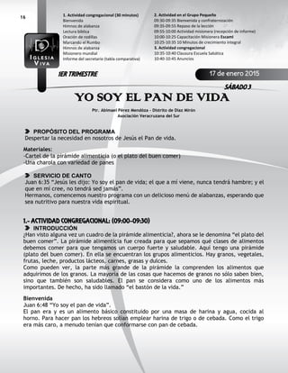 16
YO SOY EL PAN DE VIDA
Ptr. Abimael Pérez Mendóza - Distrito de Díaz Mirón
Asociación Veracruzana del Sur
PROPÓSITO DEL PROGRAMA
Despertar la necesidad en nosotros de Jesús el Pan de vida.
Materiales:
-Cartel de la pirámide alimenticia (o el plato del buen comer)
-Una charola con variedad de panes
SERVICIO DE CANTO
Juan 6:35 “Jesús les dijo: Yo soy el pan de vida; el que a mí viene, nunca tendrá hambre; y el
que en mí cree, no tendrá sed jamás”.
Hermanos, comencemos nuestro programa con un delicioso menú de alabanzas, esperando que
sea nutritivo para nuestra vida espiritual.
1.- ACTIVIDAD CONGREGACIONAL: (09:00-09:30)
INTRODUCCIÓN
¿Han visto alguna vez un cuadro de la pirámide alimenticia?, ahora se le denomina “el plato del
buen comer”. La pirámide alimenticia fue creada para que sepamos qué clases de alimentos
debemos comer para que tengamos un cuerpo fuerte y saludable. Aquí tengo una pirámide
(plato del buen comer). En ella se encuentran los grupos alimenticios. Hay granos, vegetales,
frutas, leche, productos lácteos, carnes, grasas y dulces.
Como pueden ver, la parte más grande de la pirámide la comprenden los alimentos que
adquirimos de los granos. La mayoría de las cosas que hacemos de granos no sólo saben bien,
sino que también son saludables. El pan se considera como uno de los alimentos más
importantes. De hecho, ha sido llamado “el bastón de la vida.”
Bienvenida
Juan 6:48 “Yo soy el pan de vida”.
El pan era y es un alimento básico constituido por una masa de harina y agua, cocida al
horno. Para hacer pan los hebreos solían emplear harina de trigo o de cebada. Como el trigo
era más caro, a menudo tenían que conformarse con pan de cebada.
2. Actividad en el Grupo Pequeño
09:30-09:35 Bienvenida y confraternización
09:35-09:55 Repaso de la lección
09:55-10:00 Actividad misionera (recepción de informe)
10:00-10:25 Capacitación Misionera EscamI
10:25-10:35 10 Minutos de crecimiento integral
3. Actividad congregacional
10:35-10:40 Clausura Escuela Sabática
10:40-10:45 Anuncios
1. Actividad congregacional (30 minutos)
Bienvenida
Himnos de alabanza
Lectura bíblica
Oración de rodillas
Marcando el Rumbo
Himnos de alabanza
Misionero mundial
Informe del secretario (tabla comparativa)
17 de enero 2015
SÁBADO 3
1ER TRIMESTRE
 