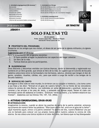 19
SOLO FALTAS TÚ
DÍA DE AMIGOS
Profa. Susana López Díaz - Distrito el Playón
Asociación Veracruzana del Sur
PROPÓSITO DEL PROGRAMA
Despertar en los amigos que nos visitan, el deseo de ser parte de la iglesia militante y la iglesia
triunfante.
Sugerencias para el director
Para la presentación del programa necesitas:
1. Si fuera posible arreglar la plataforma con aspectos del hogar celestial.
2. Un libro de la vida.
3. Túnicas blancas para los participantes.
SUGERENCIAS
Unos diáconos y diaconisas vestidos con túnicas blancas, darán la bienvenida y registrando sus
nombres en un libro grande, que simule al libro de la vida. Se sugiere que el Concilio de Escuela
Sabática seleccione entre la hermandad a los hermanos, adultos, jóvenes que tengan el don de
gente, amables, risueñas, cálidas, etc, para que estén a cargo de recibir a los amigos de la
Escuela Sabática.
SERVICIO DE CANTO
Entregaron a Dios todo en este mundo; le sirvieron con su corazón e intelecto, y los toma como
a sus hijos y les dice: “Entrad en el gozo de vuestro Señor”. En la frente de los vencedores
coloca la corona de vida Eterna. Los redimidos en señal de adoración y gratitud, toman sus
coronas y las arrojan a los pies de Jesús, y pulsando sus áureas arpas, llenan el cielo con
hermosos cantos de alabanza al Cordero. Entonces "verán su rostro, y su nombre estará en sus
frentes”. Alabemos con los himnos 154, 147, 133. (NHA)
1.- ACTIVIDAD CONGREGACIONAL: (09:00-09:30)
INTRODUCCIÓN
Imaginemos la escena, cuando se abran las puertas de perla de la patria celestial, entonces
escuchamos de nuestro Señor las palabras: “Bien buen siervo fiel, entra en el gózo de tu Señor”.
¡Qué momento aquel, entrar a la patria celestial! Ya dentro de ella, nuestro Redentor uno por
uno es llamado para colocar con sus propias manos sobre nuestra cabeza la corona de vida
eterna. Se nos coloca una túnica tejida en el telar del cielo, tan blanca que no hay blanqueador
2. Actividad en el Grupo
09:30-09:35 Bienvenida y confraternización
09:35-10:05 Repaso de la lección
10:05-10:25 Actividad misionera
10:25-10:35 10 Minutos de crecimiento integral
3. Actividad congregacional
10:35-10:40 Clausura Escuela Sabática
10:40-10:50 Anuncios
1. Actividad congregacional (30 minutos) *
Bienvenida
Himnos de alabanza
Lectura bíblica
Oración de rodillas
Marcando el Rumbo
Himnos de alabanza
Misionero mundial
Informe del secretario (tabla comparativa)
24 de enero 2015
SÁBADO 4
1ER TRIMESTRE
 