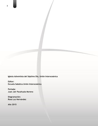 2
Iglesia Adventista del Séptimo Día, Unión Interoceánica
Editor:
Escuela Sabática Unión Interoceánica
Portada:
Juan Jair Pacahuala Moreno
Diagramación:
Rosa Luz Hernández
Año 2015
 
