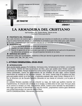 22
LA ARMADURA DEL CRISTIANO
Sayli Guardado y Ptr. Gustavo Romay - Distrito de Isla
Asociación Veracruzana del Sur
PROPÓSITO DEL PROGRAMA
Que cada miembro de nuestra iglesia comprenda que estamos en medio de un conflicto cósmico
y que la única forma de vencer, es poniéndose la armadura que Cristo dejó para cada soldado
de la cruz, y asimismo que cada miembro decida ser un vencedor en el nombre de Dios
SUGERENCIAS
1. Colocar con letras grandes el título del programa.
2. Diseñar un traje completo de un soldado romano.
3. Buscar el apoyo de un hermano para que esté en la plataforma al cual se le irá poniendo
las diferentes armaduras que los participantes llevarán en la mano.
SERVICIO DE CANTO
Alabemos a Dios por sus bondades, alabemos a Dios por darnos la garantía de ser vencedores en
su nombre (293, 296, 291,303, NHA).
1.- ACTIVIDAD CONGREGACIONAL: (09:00-09:30)
INTRODUCCIÓN
(Con voz de mando, grave): Por lo demás, hermanos míos, fortaleceos en el Señor, y en el poder
de su fuerza. Vestíos de toda la armadura de Dios, para que podáis estar firmes contra las
asechanzas del diablo. Porque no tenemos lucha contra sangre y carne, sino contra principados,
contra potestades, contra los gobernadores de las tinieblas de este siglo, contra huestes
espirituales de maldad en las regiones celestes. Por tanto, tomad toda la armadura de Dios,
para que podáis resistir en el día malo, y habiendo acabado todo, estar firmes. Efesios 6:10-11.
Por la directora (o) de Escuela Sabática (llevando en sus manos el cinturón y se lo pone al
soldado:
Un soldado Romano ajustaba con un cinturón su ropa, de modo que pudiera marchar sin
impedimentos. El cinturón del cristiano es la verdad. La biblia dice en San Juan 14:6 que Jesús
es el camino la verdad y la vida. Esta mañana JESÚS, nuestro único Salvador ha descendido a
este lugar para darte la bienvenida a su casa de oración, ¡expresemos nuestro gozo dándonos
una cordial bienvenida a la casa de nuestro Dios!
CANTO CONGREGACIONAL: Bienvenido, Bienvenido
2. Actividad en el Grupo
09:30-09:35 Bienvenida y confraternización
09:35-10:05 Repaso de la lección
10:05-10:25 Actividad misionera
10:25-10:35 10 Minutos de crecimiento integral
3. Actividad congregacional
10:35-10:40 Clausura Escuela Sabática
10:40-10:50 Anuncios
1. Actividad congregacional (30 minutos)
Bienvenida
Himnos de alabanza
Lectura bíblica
Oración de rodillas
Marcando el Rumbo
Himnos de alabanza
Misionero mundial
Informe del secretario (tabla comparativa)
31 de enero 2015
SÁBADO 5
1ER TRIMESTRE
 